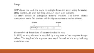 Arrays
LISP allows you to define single or multiple-dimension arrays using the make-
array function. An array can store any LISP object as its elements.
All arrays consist of contiguous memory locations. The lowest address
corresponds to the first element and the highest address to the last element.
The number of dimensions of an array is called its rank.
In LISP, an array element is specified by a sequence of non-negative integer
indices. The length of the sequence must equal the rank of the array. Indexing
starts from zero.
 