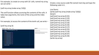 For example, to create an array with 10- cells, named my-array,
we can write −
(setf my-array (make-array '(10)))
The aref function allows accessing the contents of the cells. It
takes two arguments, the name of the array and the index
value.
For example, to access the content of the tenth cell, we write −
(aref my-array 9)
Create a new source code file named main.lisp and type the
following code in it.
Live Demo
(write (setf my-array (make-array '(10))))
(terpri)
(setf (aref my-array 0) 25)
(setf (aref my-array 1) 23)
(setf (aref my-array 2) 45)
(setf (aref my-array 3) 10)
(setf (aref my-array 4) 20)
(setf (aref my-array 5) 17)
(setf (aref my-array 6) 25)
(setf (aref my-array 7) 19)
(setf (aref my-array 8) 67)
(setf (aref my-array 9) 30)
(write my-array)
 