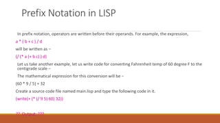 Prefix Notation in LISP
In prefix notation, operators are written before their operands. For example, the expression,
a * ( b + c ) / d
will be written as −
(/ (* a (+ b c) ) d)
Let us take another example, let us write code for converting Fahrenheit temp of 60 degree F to the
centigrade scale −
The mathematical expression for this conversion will be −
(60 * 9 / 5) + 32
Create a source code file named main.lisp and type the following code in it.
(write(+ (* (/ 9 5) 60) 32))
?? Output: ???
 