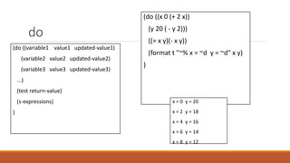 do
(do ((variable1 value1 updated-value1)
(variable2 value2 updated-value2)
(variable3 value3 updated-value3)
...)
(test return-value)
(s-expressions)
)
(do ((x 0 (+ 2 x))
(y 20 ( - y 2)))
((= x y)(- x y))
(format t "~% x = ~d y = ~d" x y)
)
x = 0 y = 20
x = 2 y = 18
x = 4 y = 16
x = 6 y = 14
x = 8 y = 12
 