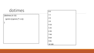 dotimes
(dotimes (n 11)
(print n) (prin1 (* n n))
)
0 0
1 1
2 4
3 9
4 16
5 25
6 36
7 49
8 64
9 81
10 100
 