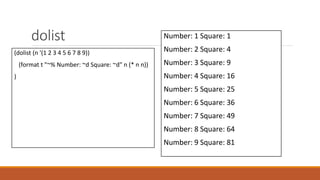 dolist
(dolist (n '(1 2 3 4 5 6 7 8 9))
(format t "~% Number: ~d Square: ~d" n (* n n))
)
Number: 1 Square: 1
Number: 2 Square: 4
Number: 3 Square: 9
Number: 4 Square: 16
Number: 5 Square: 25
Number: 6 Square: 36
Number: 7 Square: 49
Number: 8 Square: 64
Number: 9 Square: 81
 
