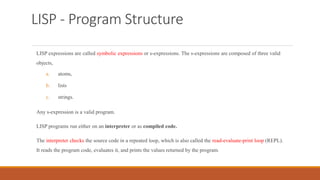 LISP - Program Structure
LISP expressions are called symbolic expressions or s-expressions. The s-expressions are composed of three valid
objects,
a. atoms,
b. lists
c. strings.
Any s-expression is a valid program.
LISP programs run either on an interpreter or as compiled code.
The interpreter checks the source code in a repeated loop, which is also called the read-evaluate-print loop (REPL).
It reads the program code, evaluates it, and prints the values returned by the program.
 