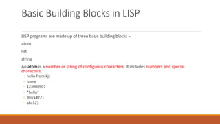 Basic Building Blocks in LISP
LISP programs are made up of three basic building blocks −
atom
list
string
An atom is a number or string of contiguous characters. It includes numbers and special
characters.
◦ hello-from-kjc
◦ name
◦ 123008907
◦ *hello*
◦ Block#221
◦ abc123
 