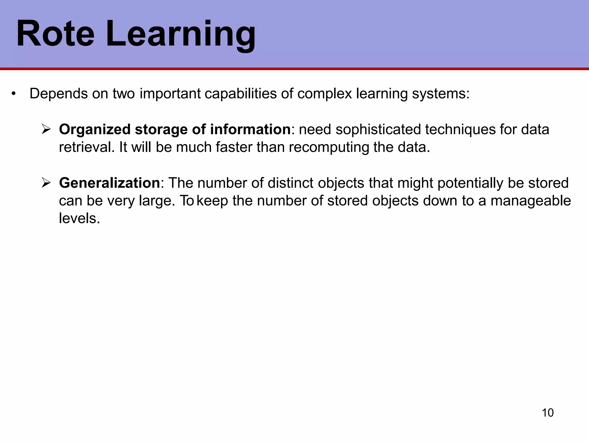 10
Rote Learning
• Depends on two important capabilities of complex learning systems:
 Organized storage of information: need sophisticated techniques for data
retrieval. It will be much faster than recomputing the data.
 Generalization: The number of distinct objects that might potentially be stored
can be very large. Tokeep the number of stored objects down to a manageable
levels.
 