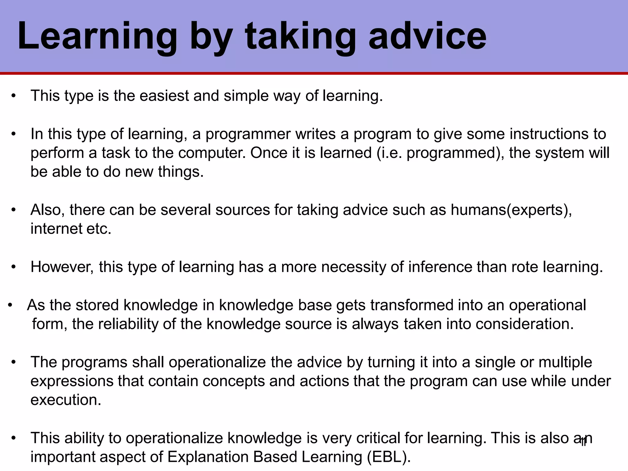 • This type is the easiest and simple way of learning.
• In this type of learning, a programmer writes a program to give some instructions to
perform a task to the computer. Once it is learned (i.e. programmed), the system will
be able to do new things.
• Also, there can be several sources for taking advice such as humans(experts),
internet etc.
• However, this type of learning has a more necessity of inference than rote learning.
• As the stored knowledge in knowledge base gets transformed into an operational
form, the reliability of the knowledge source is always taken into consideration.
• The programs shall operationalize the advice by turning it into a single or multiple
expressions that contain concepts and actions that the program can use while under
execution.
• This ability to operationalize knowledge is very critical for learning. This is also a
1
1
n
important aspect of Explanation Based Learning (EBL).
Learning by taking advice
 