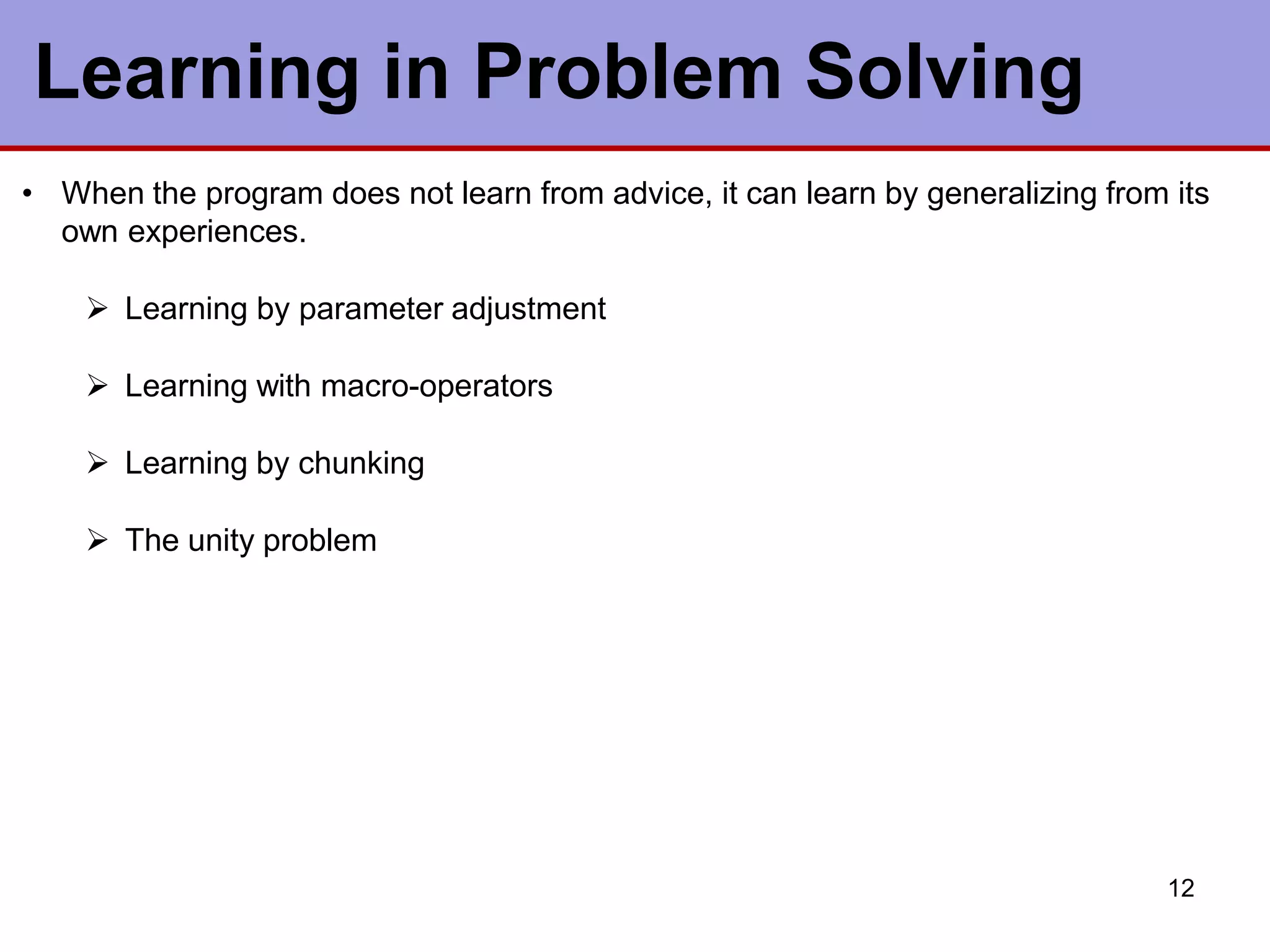 Learning in Problem Solving
12
• When the program does not learn from advice, it can learn by generalizing from its
own experiences.
 Learning by parameter adjustment
 Learning with macro-operators
 Learning by chunking
 The unity problem
 