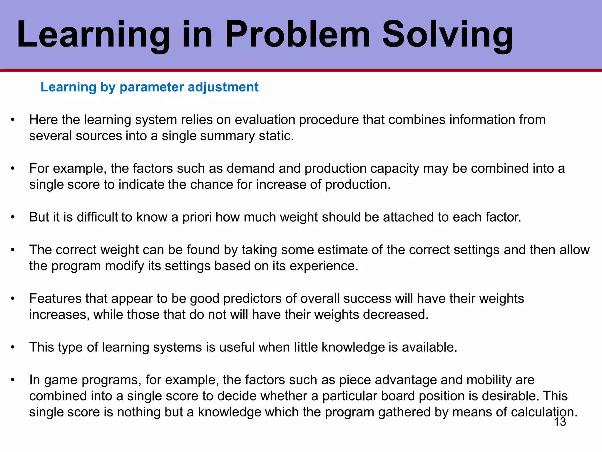 Learning in Problem Solving
13
Learning by parameter adjustment
• Here the learning system relies on evaluation procedure that combines information from
several sources into a single summary static.
• For example, the factors such as demand and production capacity may be combined into a
single score to indicate the chance for increase of production.
• But it is difficult to know a priori how much weight should be attached to each factor.
• The correct weight can be found by taking some estimate of the correct settings and then allow
the program modify its settings based on its experience.
• Features that appear to be good predictors of overall success will have their weights
increases, while those that do not will have their weights decreased.
• This type of learning systems is useful when little knowledge is available.
• In game programs, for example, the factors such as piece advantage and mobility are
combined into a single score to decide whether a particular board position is desirable. This
single score is nothing but a knowledge which the program gathered by means of calculation.
 