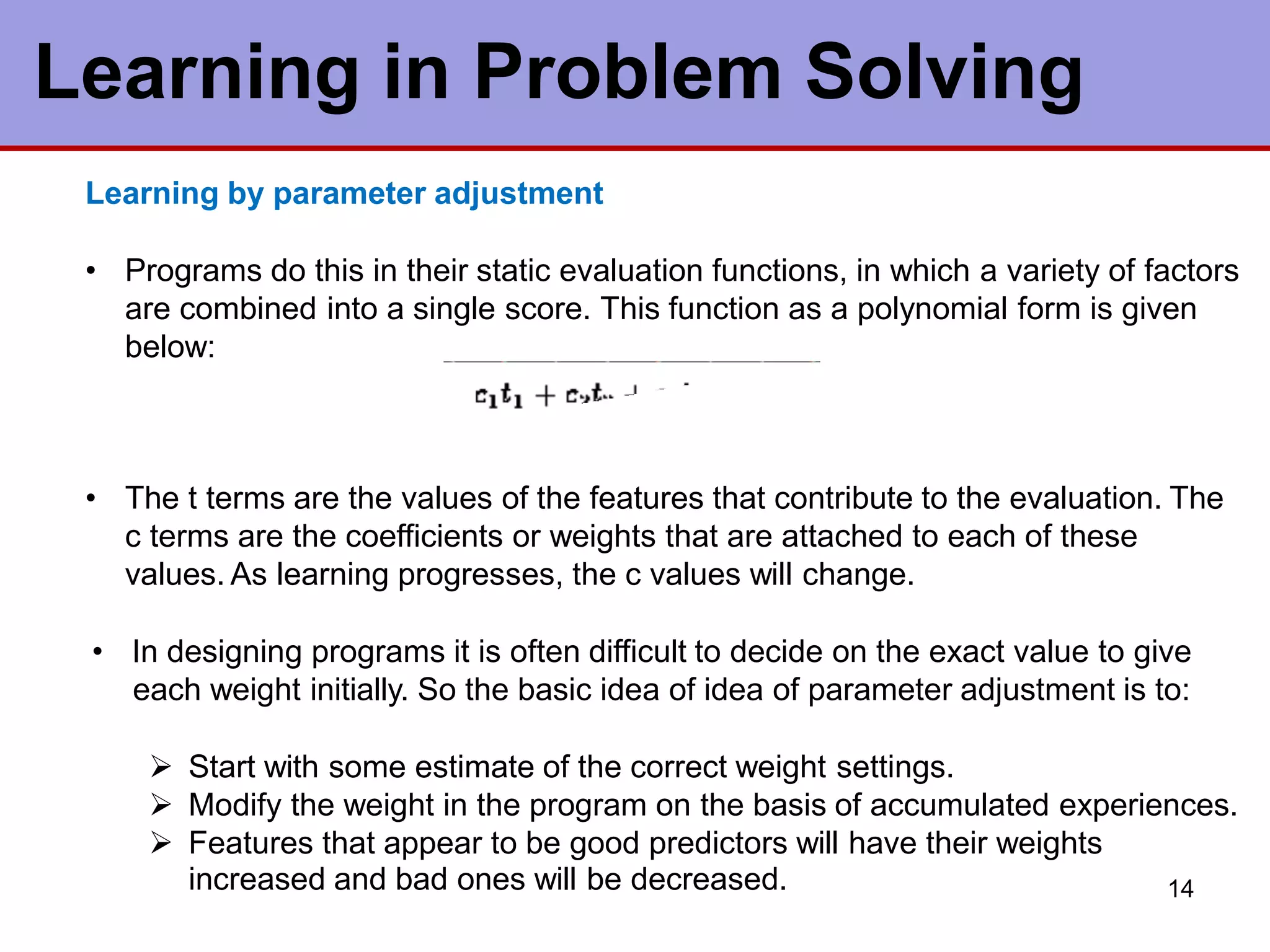14
Learning in Problem Solving
Learning by parameter adjustment
• Programs do this in their static evaluation functions, in which a variety of factors
are combined into a single score. This function as a polynomial form is given
below:
• The t terms are the values of the features that contribute to the evaluation. The
c terms are the coefficients or weights that are attached to each of these
values. As learning progresses, the c values will change.
• In designing programs it is often difficult to decide on the exact value to give
each weight initially. So the basic idea of idea of parameter adjustment is to:
 Start with some estimate of the correct weight settings.
 Modify the weight in the program on the basis of accumulated experiences.
 Features that appear to be good predictors will have their weights
increased and bad ones will be decreased.
 