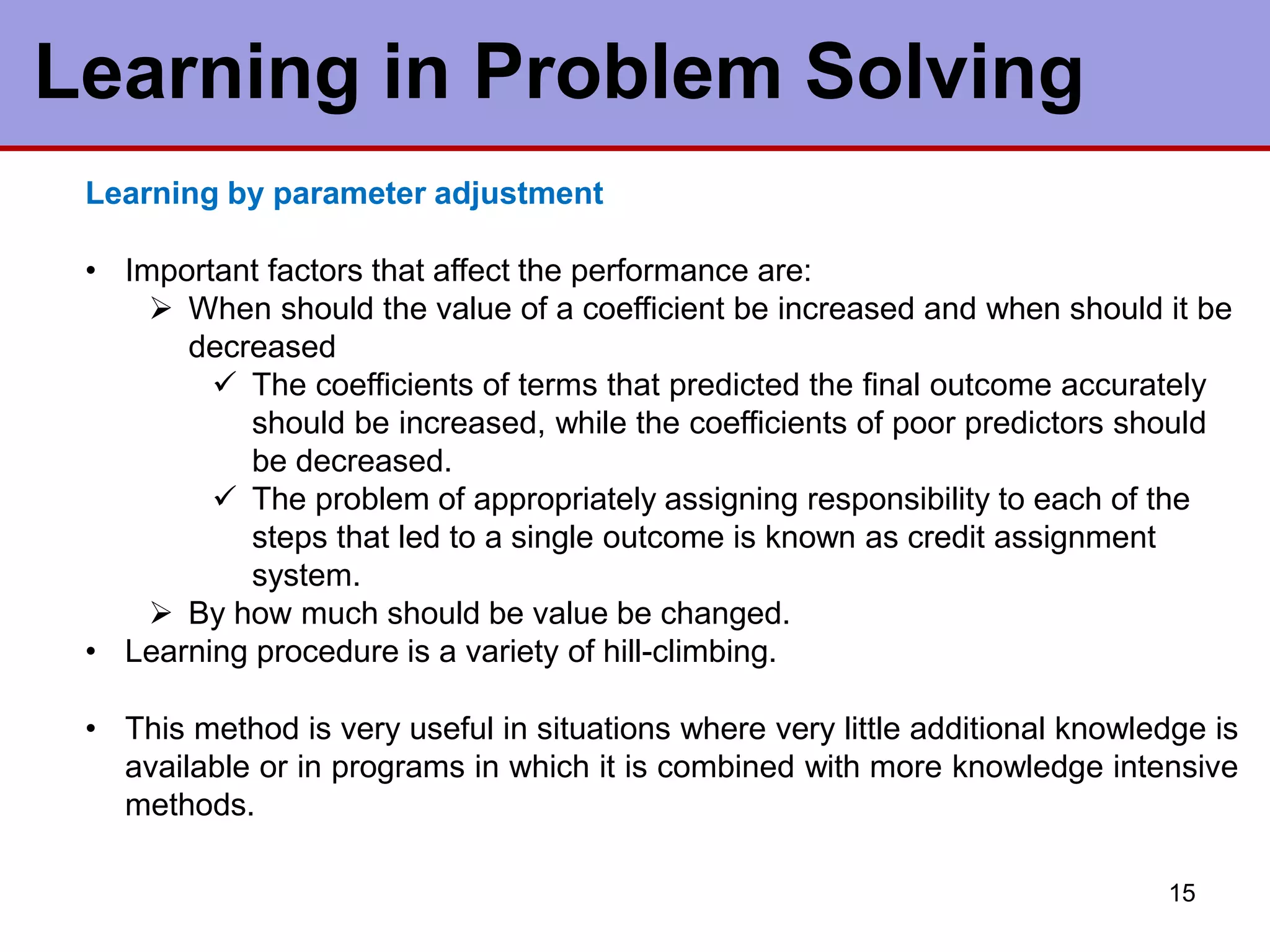 Learning by parameter adjustment
• Important factors that affect the performance are:
 When should the value of a coefficient be increased and when should it be
decreased
 The coefficients of terms that predicted the final outcome accurately
should be increased, while the coefficients of poor predictors should
be decreased.
 The problem of appropriately assigning responsibility to each of the
steps that led to a single outcome is known as credit assignment
system.
 By how much should be value be changed.
• Learning procedure is a variety of hill-climbing.
• This method is very useful in situations where very little additional knowledge is
available or in programs in which it is combined with more knowledge intensive
methods.
15
Learning in Problem Solving
 