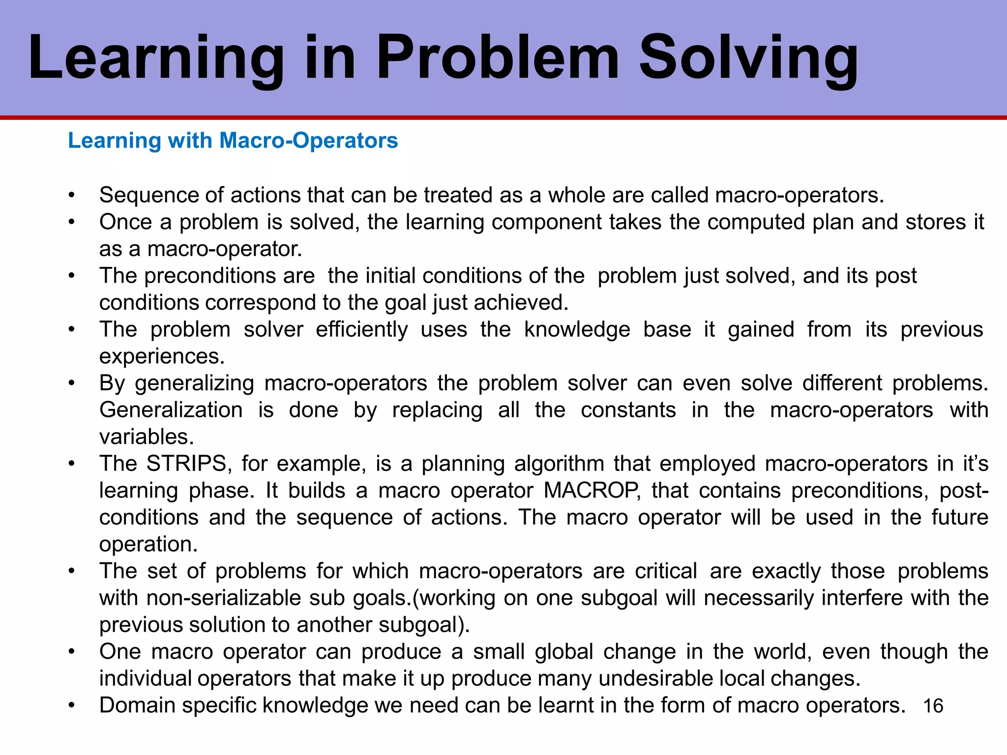 Learning with Macro-Operators
• Sequence of actions that can be treated as a whole are called macro-operators.
• Once a problem is solved, the learning component takes the computed plan and stores it
as a macro-operator.
• The preconditions are the initial conditions of the problem just solved, and its post
conditions correspond to the goal just achieved.
• The problem solver efficiently uses the knowledge base it gained from its previous
experiences.
• By generalizing macro-operators the problem solver can even solve different problems.
Generalization is done by replacing all the constants in the macro-operators with
variables.
• The STRIPS, for example, is a planning algorithm that employed macro-operators in it’s
learning phase. It builds a macro operator MACROP, that contains preconditions, post-
conditions and the sequence of actions. The macro operator will be used in the future
operation.
• The set of problems for which macro-operators are critical are exactly those problems
with non-serializable sub goals.(working on one subgoal will necessarily interfere with the
previous solution to another subgoal).
• One macro operator can produce a small global change in the world, even though the
individual operators that make it up produce many undesirable local changes.
• Domain specific knowledge we need can be learnt in the form of macro operators. 16
Learning in Problem Solving
 