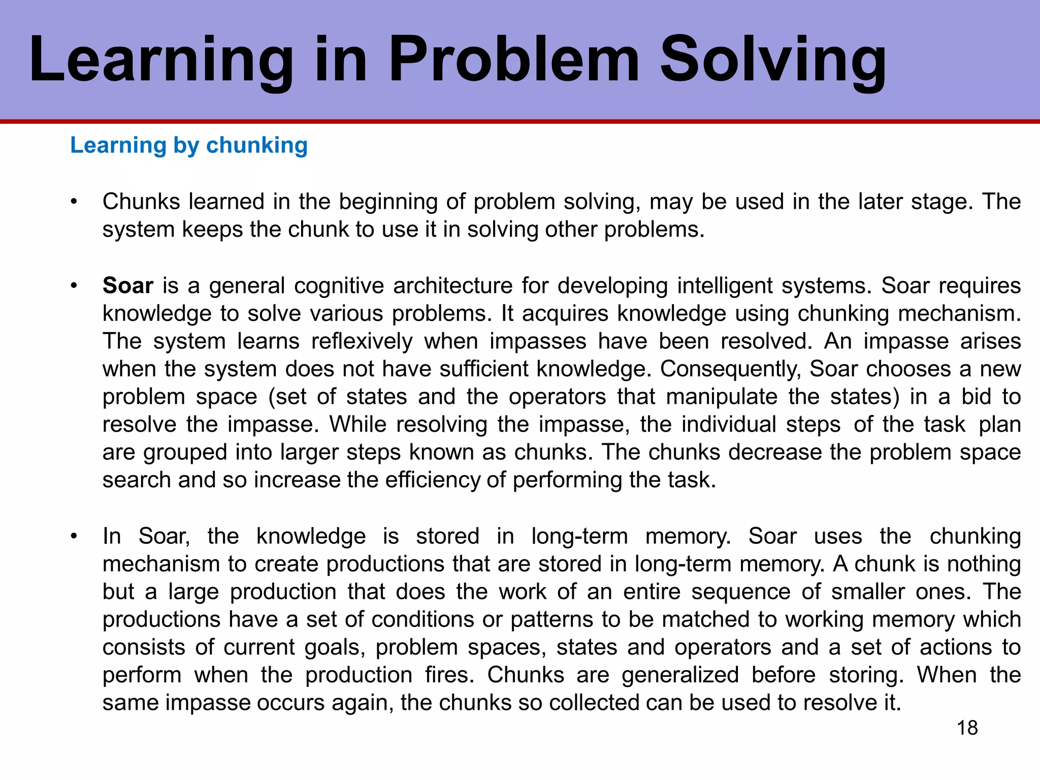 Learning in Problem Solving
18
Learning by chunking
• Chunks learned in the beginning of problem solving, may be used in the later stage. The
system keeps the chunk to use it in solving other problems.
• Soar is a general cognitive architecture for developing intelligent systems. Soar requires
knowledge to solve various problems. It acquires knowledge using chunking mechanism.
The system learns reflexively when impasses have been resolved. An impasse arises
when the system does not have sufficient knowledge. Consequently, Soar chooses a new
problem space (set of states and the operators that manipulate the states) in a bid to
resolve the impasse. While resolving the impasse, the individual steps of the task plan
are grouped into larger steps known as chunks. The chunks decrease the problem space
search and so increase the efficiency of performing the task.
• In Soar, the knowledge is stored in long-term memory. Soar uses the chunking
mechanism to create productions that are stored in long-term memory. A chunk is nothing
but a large production that does the work of an entire sequence of smaller ones. The
productions have a set of conditions or patterns to be matched to working memory which
consists of current goals, problem spaces, states and operators and a set of actions to
perform when the production fires. Chunks are generalized before storing. When the
same impasse occurs again, the chunks so collected can be used to resolve it.
 