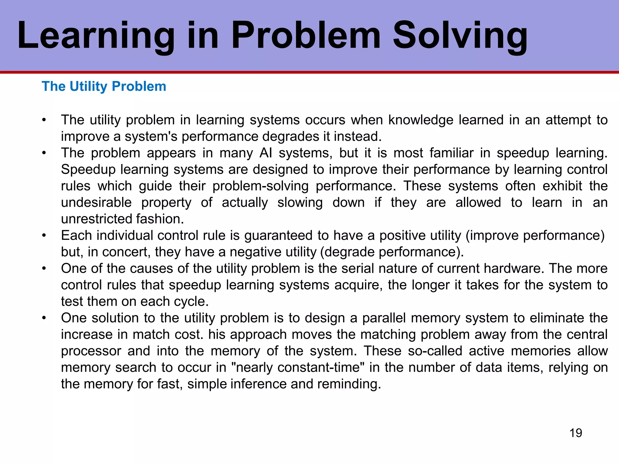 Learning in Problem Solving
19
The Utility Problem
• The utility problem in learning systems occurs when knowledge learned in an attempt to
improve a system's performance degrades it instead.
• The problem appears in many AI systems, but it is most familiar in speedup learning.
Speedup learning systems are designed to improve their performance by learning control
rules which guide their problem-solving performance. These systems often exhibit the
undesirable property of actually slowing down if they are allowed to learn in an
unrestricted fashion.
• Each individual control rule is guaranteed to have a positive utility (improve performance)
but, in concert, they have a negative utility (degrade performance).
• One of the causes of the utility problem is the serial nature of current hardware. The more
control rules that speedup learning systems acquire, the longer it takes for the system to
test them on each cycle.
• One solution to the utility problem is to design a parallel memory system to eliminate the
increase in match cost. his approach moves the matching problem away from the central
processor and into the memory of the system. These so-called active memories allow
memory search to occur in "nearly constant-time" in the number of data items, relying on
the memory for fast, simple inference and reminding.
 