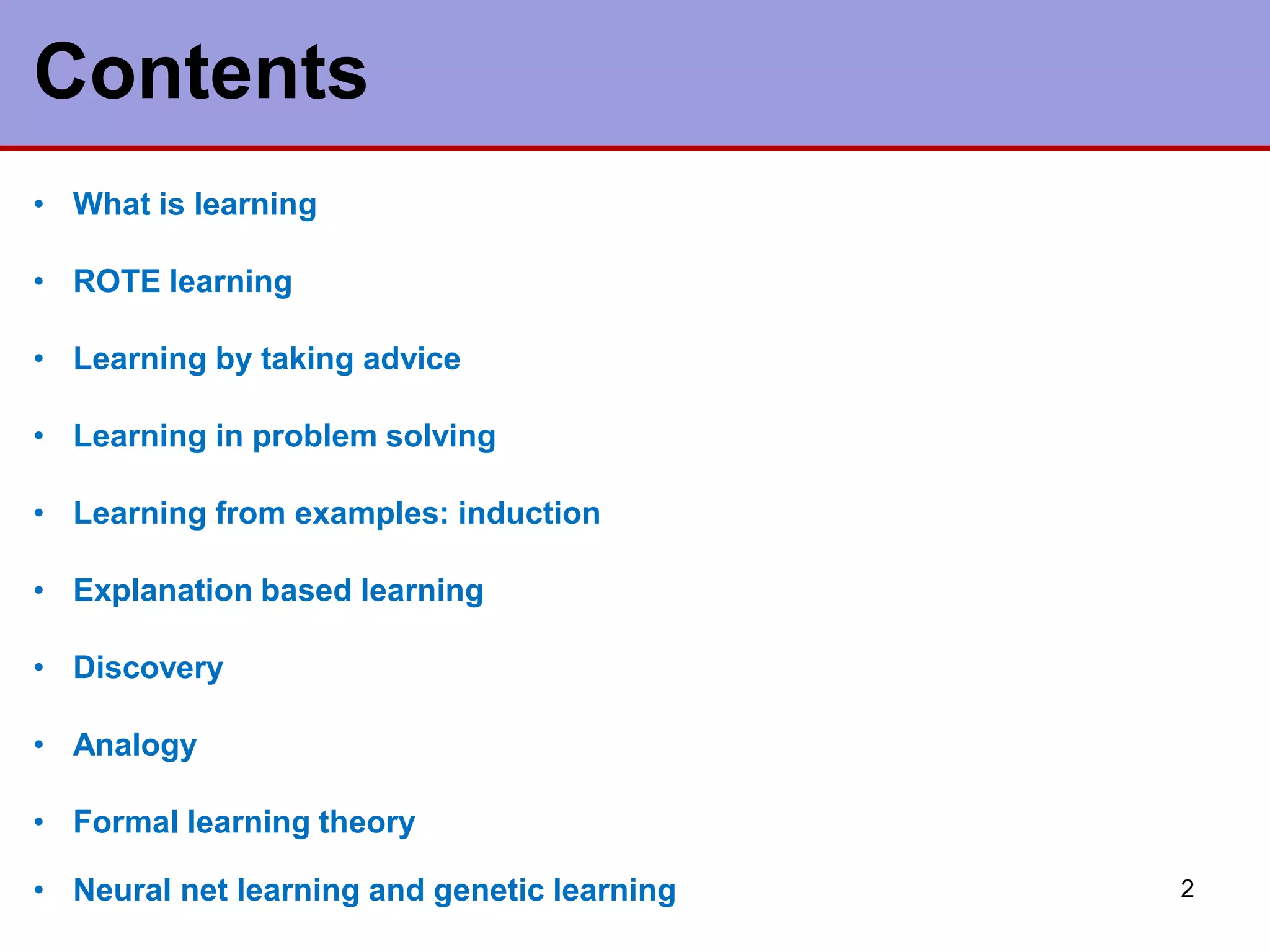 2
Contents
• What is learning
• ROTE learning
• Learning by taking advice
• Learning in problem solving
• Learning from examples: induction
• Explanation based learning
• Discovery
• Analogy
• Formal learning theory
• Neural net learning and genetic learning
 