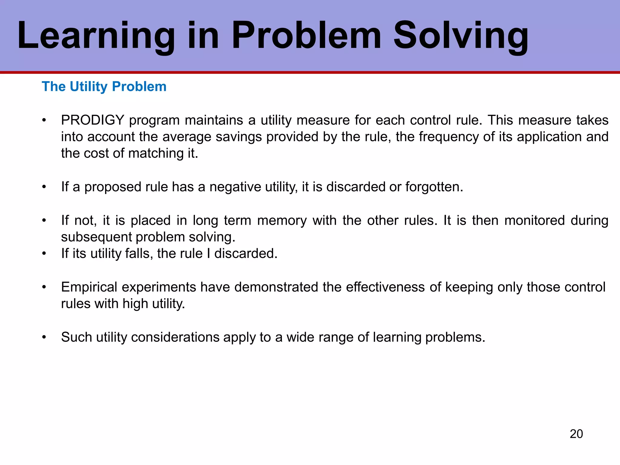 Learning in Problem Solving
20
The Utility Problem
• PRODIGY program maintains a utility measure for each control rule. This measure takes
into account the average savings provided by the rule, the frequency of its application and
the cost of matching it.
• If a proposed rule has a negative utility, it is discarded or forgotten.
• If not, it is placed in long term memory with the other rules. It is then monitored during
subsequent problem solving.
• If its utility falls, the rule I discarded.
• Empirical experiments have demonstrated the effectiveness of keeping only those control
rules with high utility.
• Such utility considerations apply to a wide range of learning problems.
 