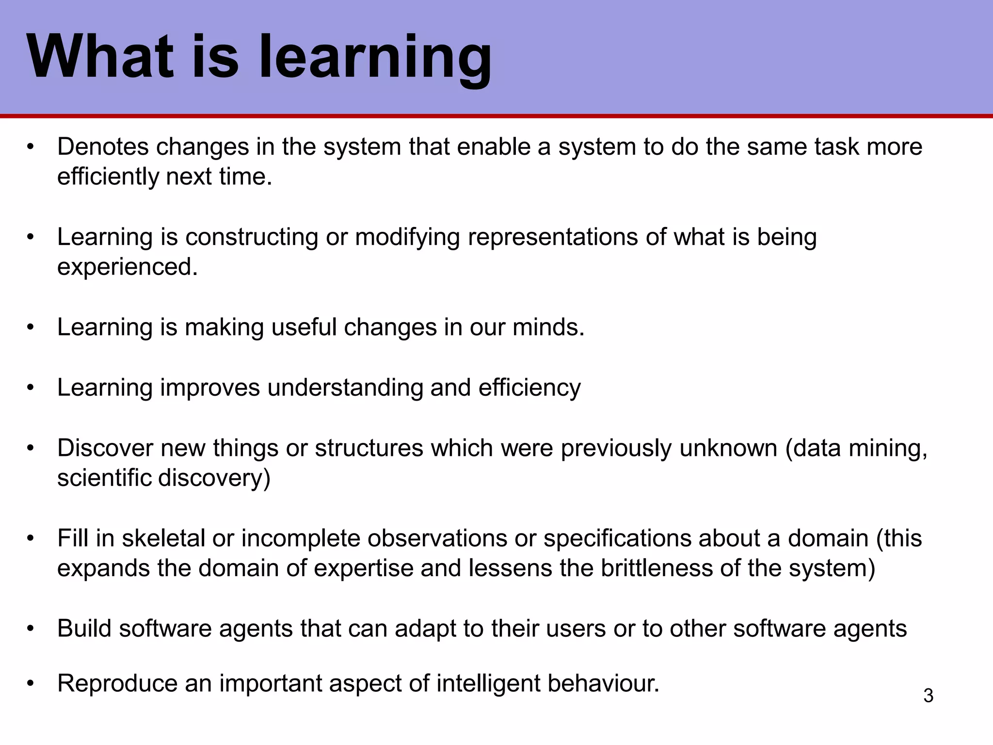 3
What is learning
• Denotes changes in the system that enable a system to do the same task more
efficiently next time.
• Learning is constructing or modifying representations of what is being
experienced.
• Learning is making useful changes in our minds.
• Learning improves understanding and efficiency
• Discover new things or structures which were previously unknown (data mining,
scientific discovery)
• Fill in skeletal or incomplete observations or specifications about a domain (this
expands the domain of expertise and lessens the brittleness of the system)
• Build software agents that can adapt to their users or to other software agents
• Reproduce an important aspect of intelligent behaviour.
 