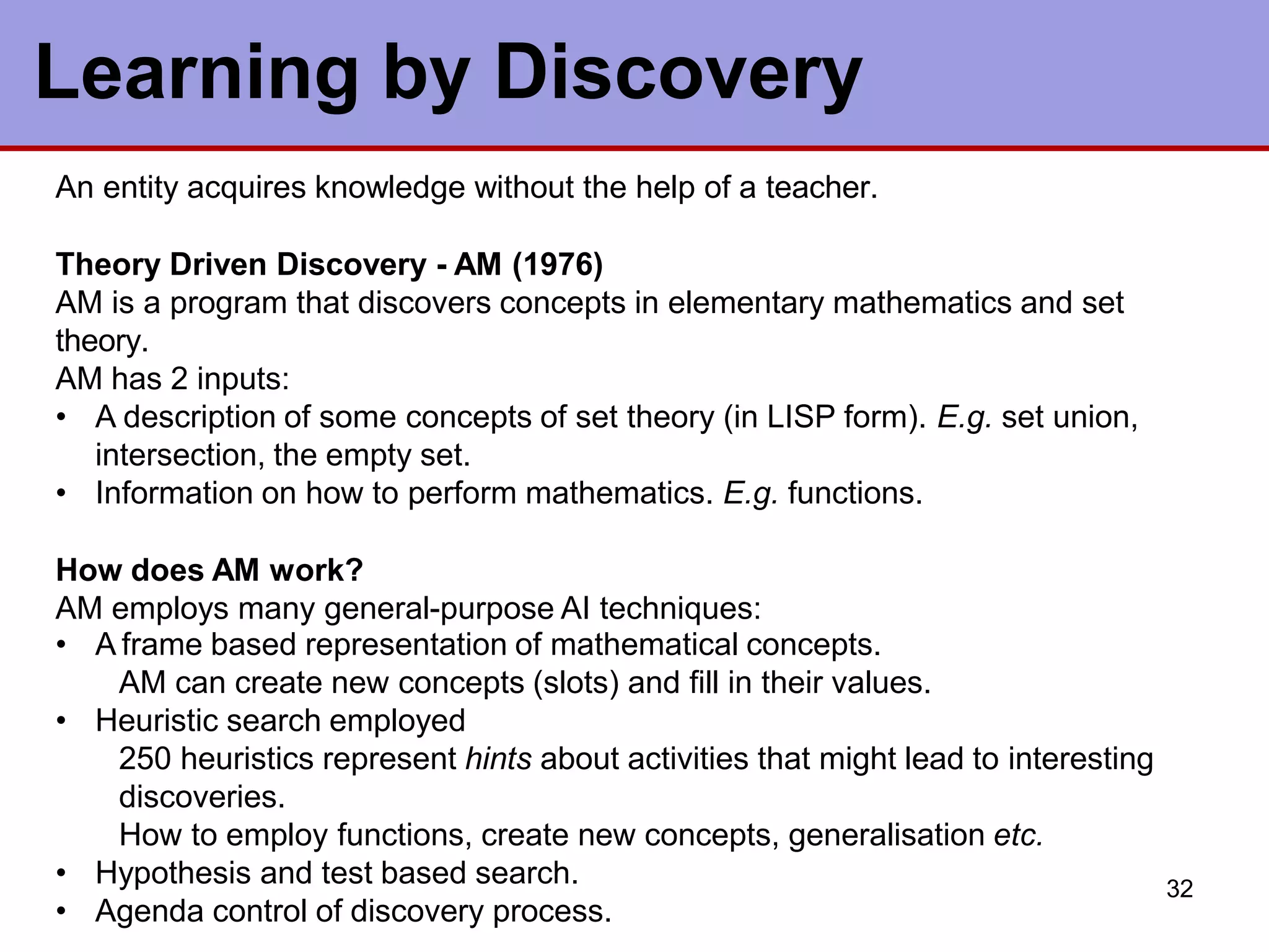 32
Learning by Discovery
An entity acquires knowledge without the help of a teacher.
Theory Driven Discovery - AM (1976)
AM is a program that discovers concepts in elementary mathematics and set
theory.
AM has 2 inputs:
• A description of some concepts of set theory (in LISP form). E.g. set union,
intersection, the empty set.
• Information on how to perform mathematics. E.g. functions.
How does AM work?
AM employs many general-purpose AI techniques:
• A frame based representation of mathematical concepts.
AM can create new concepts (slots) and fill in their values.
• Heuristic search employed
250 heuristics represent hints about activities that might lead to interesting
discoveries.
How to employ functions, create new concepts, generalisation etc.
• Hypothesis and test based search.
• Agenda control of discovery process.
 