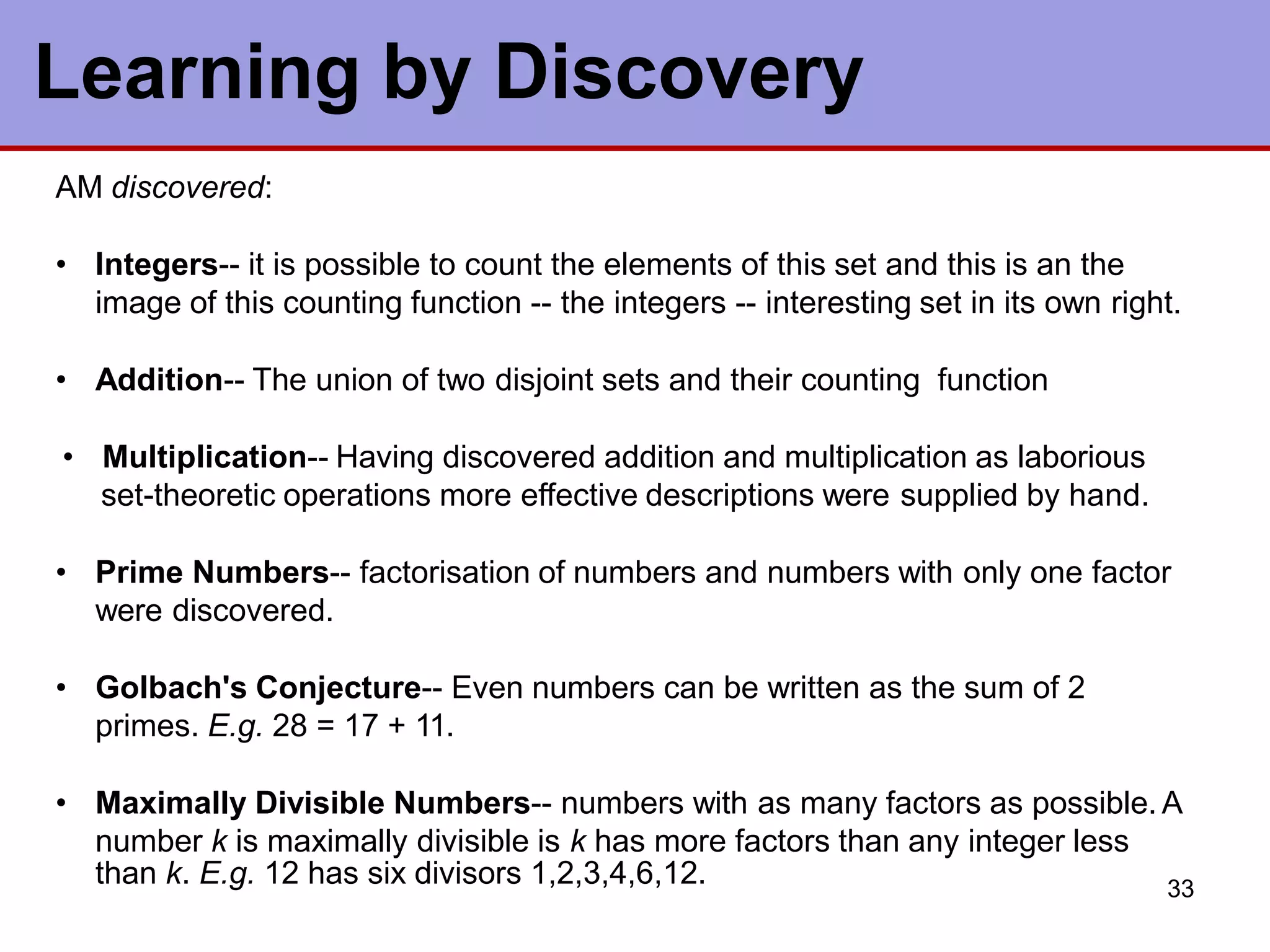 33
Learning by Discovery
AM discovered:
• Integers-- it is possible to count the elements of this set and this is an the
image of this counting function -- the integers -- interesting set in its own right.
• Addition-- The union of two disjoint sets and their counting function
• Multiplication-- Having discovered addition and multiplication as laborious
set-theoretic operations more effective descriptions were supplied by hand.
• Prime Numbers-- factorisation of numbers and numbers with only one factor
were discovered.
• Golbach's Conjecture-- Even numbers can be written as the sum of 2
primes. E.g. 28 = 17 + 11.
• Maximally Divisible Numbers-- numbers with as many factors as possible. A
number k is maximally divisible is k has more factors than any integer less
than k. E.g. 12 has six divisors 1,2,3,4,6,12.
 