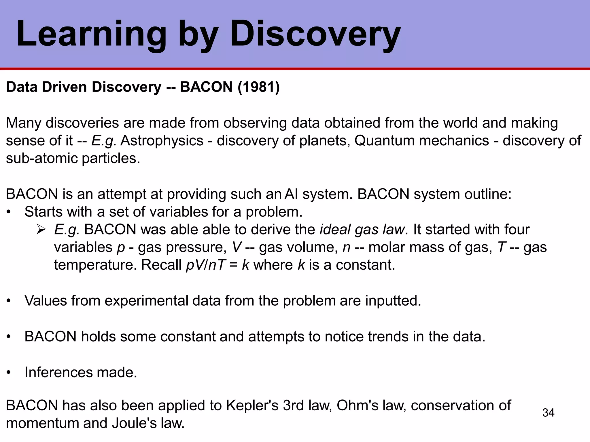 34
Learning by Discovery
Data Driven Discovery -- BACON (1981)
Many discoveries are made from observing data obtained from the world and making
sense of it -- E.g. Astrophysics - discovery of planets, Quantum mechanics - discovery of
sub-atomic particles.
BACON is an attempt at providing such an AI system. BACON system outline:
• Starts with a set of variables for a problem.
 E.g. BACON was able able to derive the ideal gas law. It started with four
variables p - gas pressure, V -- gas volume, n -- molar mass of gas, T -- gas
temperature. Recall pV/nT = k where k is a constant.
• Values from experimental data from the problem are inputted.
• BACON holds some constant and attempts to notice trends in the data.
• Inferences made.
BACON has also been applied to Kepler's 3rd law, Ohm's law, conservation of
momentum and Joule's law.
 