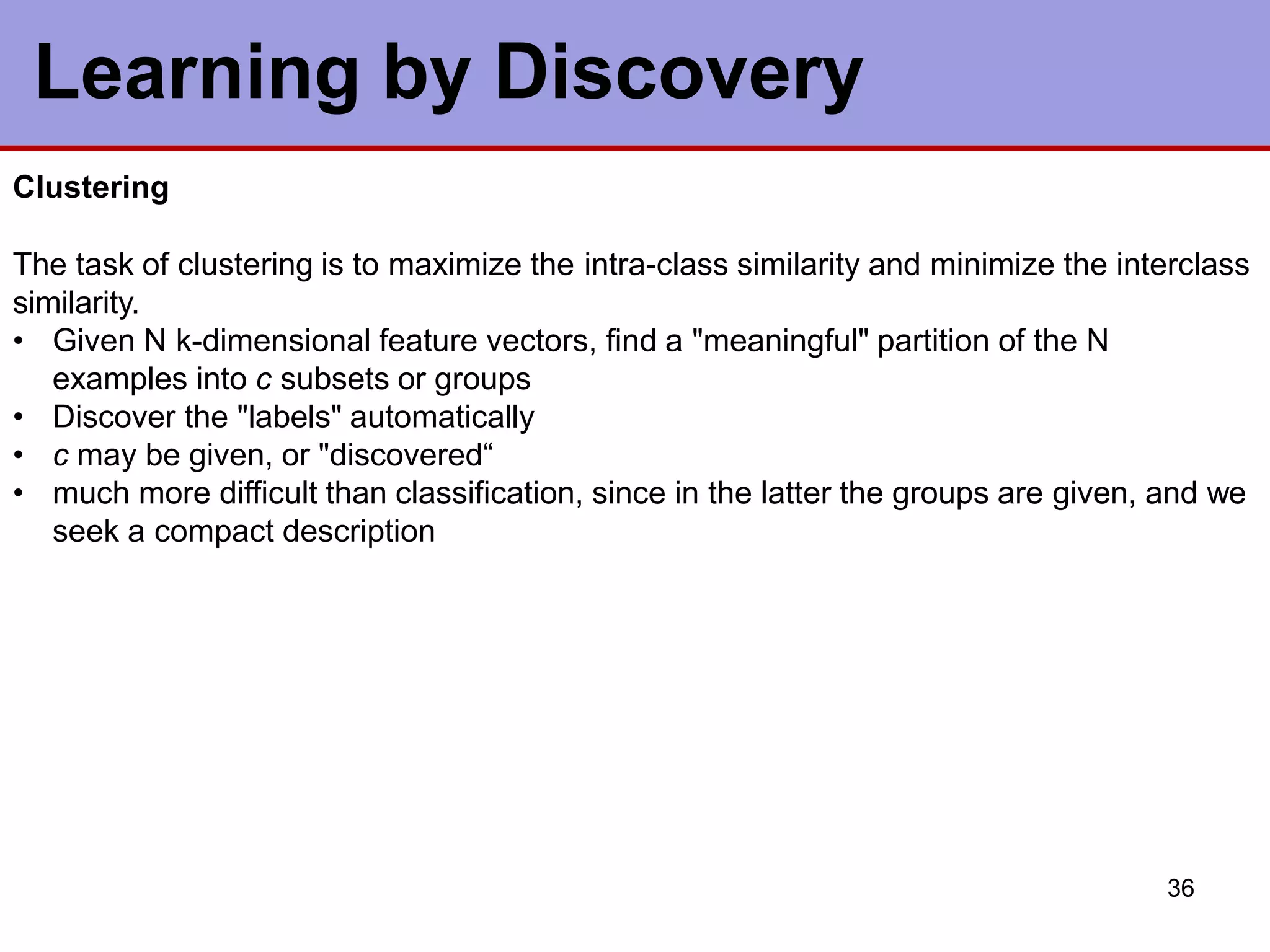 Learning by Discovery
36
Clustering
The task of clustering is to maximize the intra-class similarity and minimize the interclass
similarity.
• Given N k-dimensional feature vectors, find a "meaningful" partition of the N
examples into c subsets or groups
• Discover the "labels" automatically
• c may be given, or "discovered“
• much more difficult than classification, since in the latter the groups are given, and we
seek a compact description
 