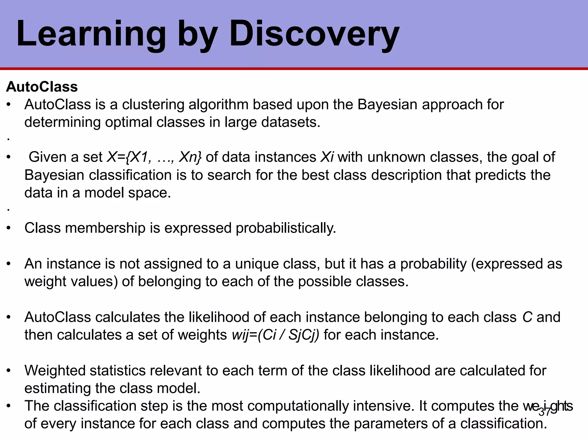 AutoClass
• AutoClass is a clustering algorithm based upon the Bayesian approach for
determining optimal classes in large datasets.
·
• Given a set X={X1, …, Xn} of data instances Xi with unknown classes, the goal of
Bayesian classification is to search for the best class description that predicts the
data in a model space.
·
• Class membership is expressed probabilistically.
• An instance is not assigned to a unique class, but it has a probability (expressed as
weight values) of belonging to each of the possible classes.
• AutoClass calculates the likelihood of each instance belonging to each class C and
then calculates a set of weights wij=(Ci / SjCj) for each instance.
• Weighted statistics relevant to each term of the class likelihood are calculated for
estimating the class model.
• The classification step is the most computationally intensive. It computes the we3i7ghts
of every instance for each class and computes the parameters of a classification.
Learning by Discovery
 