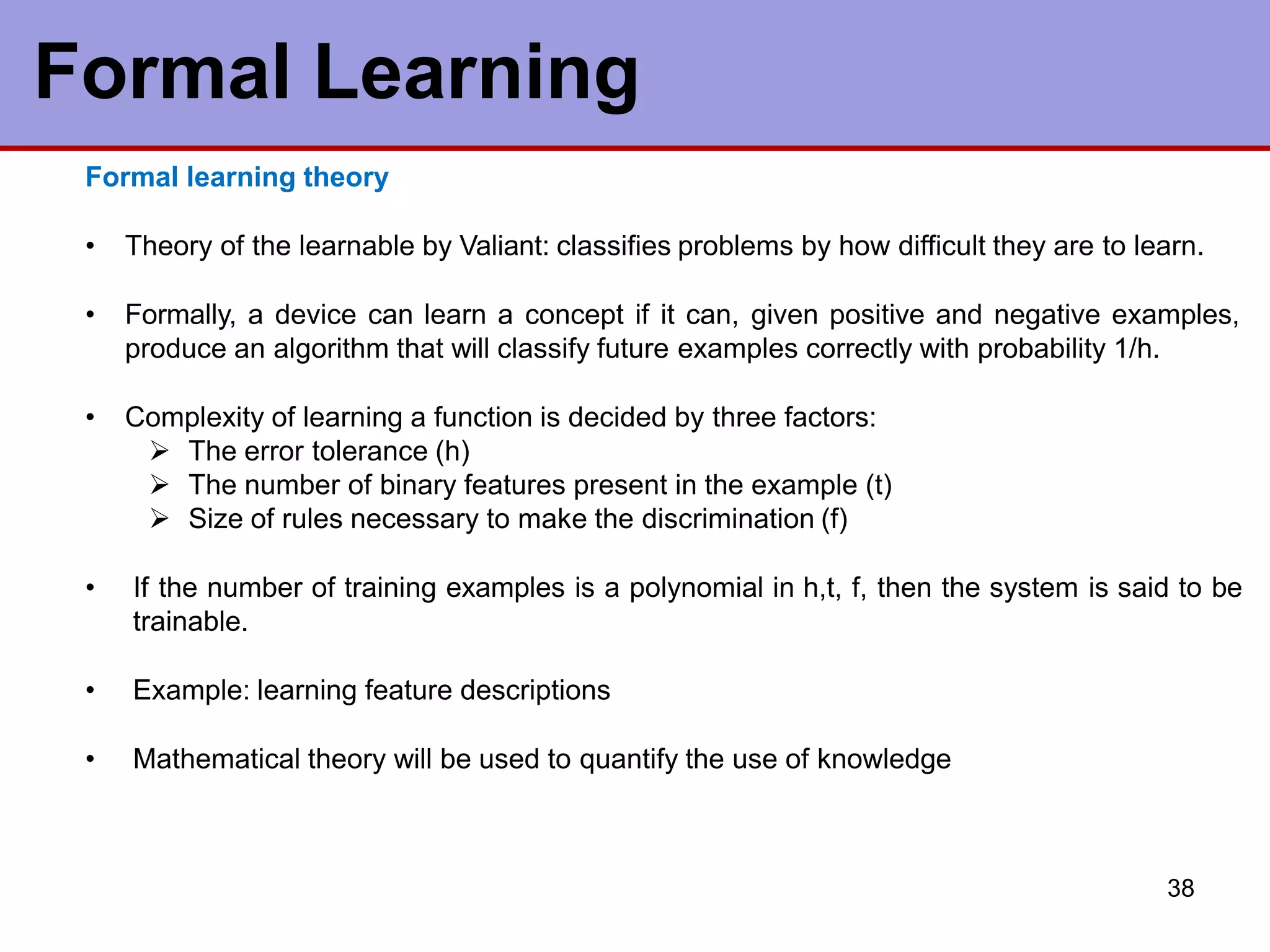 Formal Learning
38
Formal learning theory
• Theory of the learnable by Valiant: classifies problems by how difficult they are to learn.
• Formally, a device can learn a concept if it can, given positive and negative examples,
produce an algorithm that will classify future examples correctly with probability 1/h.
• Complexity of learning a function is decided by three factors:
 The error tolerance (h)
 The number of binary features present in the example (t)
 Size of rules necessary to make the discrimination (f)
• If the number of training examples is a polynomial in h,t, f, then the system is said to be
trainable.
• Example: learning feature descriptions
• Mathematical theory will be used to quantify the use of knowledge
 