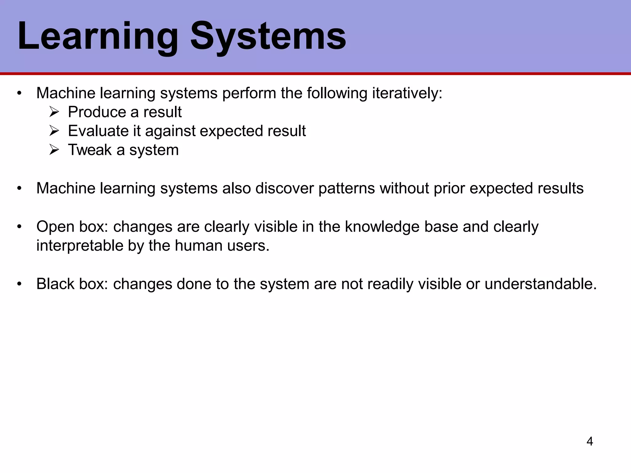Learning Systems
4
• Machine learning systems perform the following iteratively:
 Produce a result
 Evaluate it against expected result
 Tweak a system
• Machine learning systems also discover patterns without prior expected results
• Open box: changes are clearly visible in the knowledge base and clearly
interpretable by the human users.
• Black box: changes done to the system are not readily visible or understandable.
 