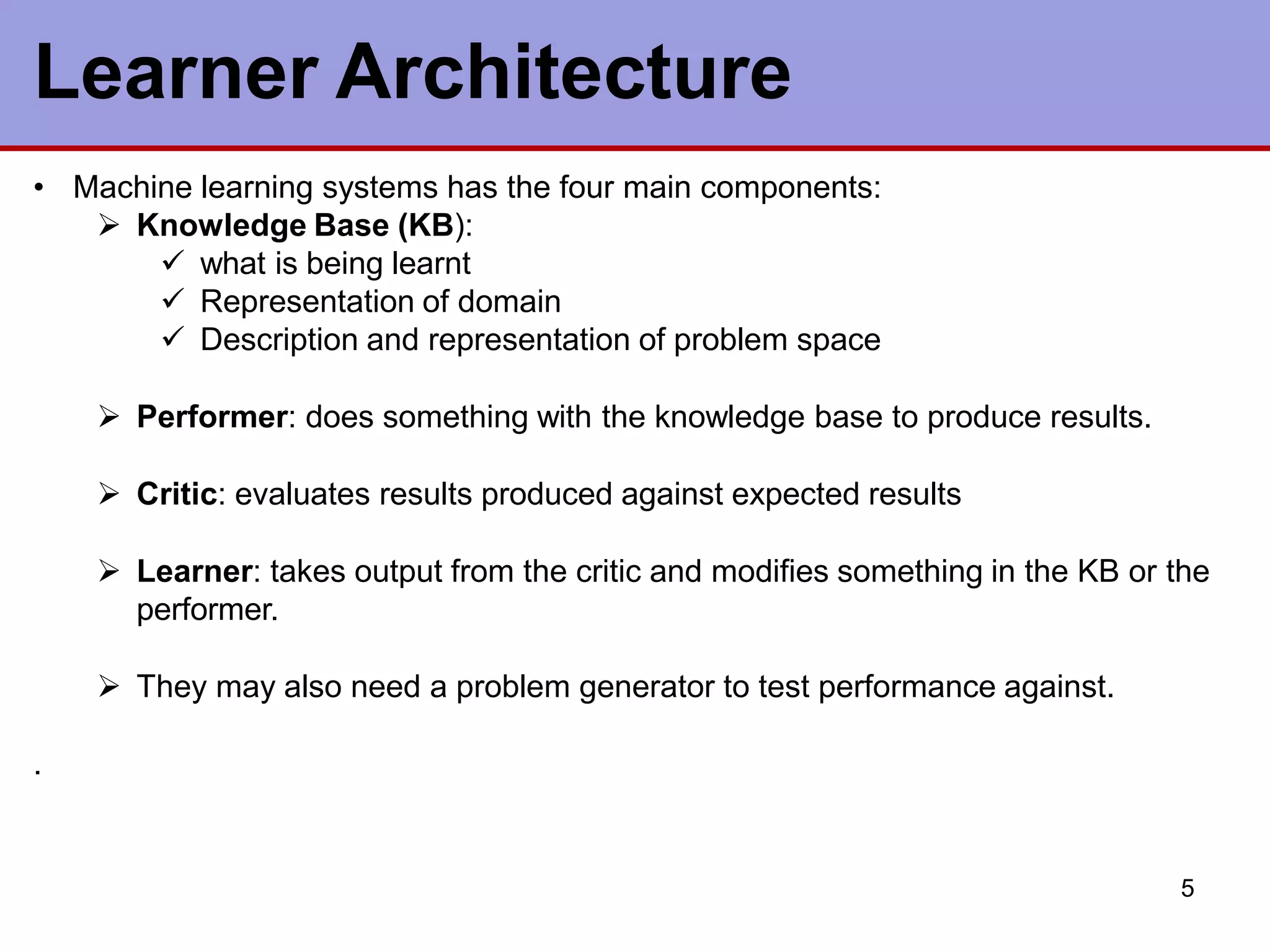 Learner Architecture
5
• Machine learning systems has the four main components:
 Knowledge Base (KB):
 what is being learnt
 Representation of domain
 Description and representation of problem space
 Performer: does something with the knowledge base to produce results.
 Critic: evaluates results produced against expected results
 Learner: takes output from the critic and modifies something in the KB or the
performer.
 They may also need a problem generator to test performance against.
.
 