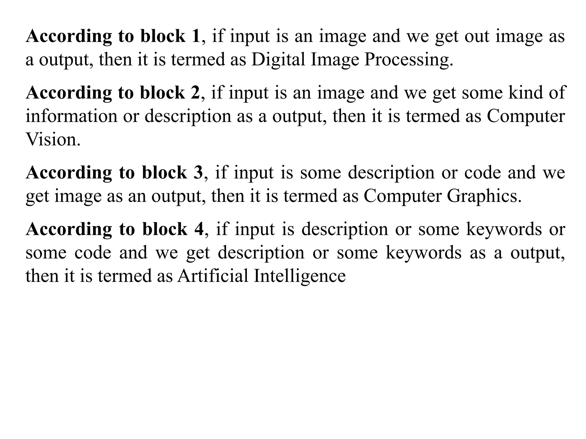 According to block 1, if input is an image and we get out image as
a output, then it is termed as Digital Image Processing.
According to block 2, if input is an image and we get some kind of
information or description as a output, then it is termed as Computer
Vision.
According to block 3, if input is some description or code and we
get image as an output, then it is termed as Computer Graphics.
According to block 4, if input is description or some keywords or
some code and we get description or some keywords as a output,
then it is termed as Artificial Intelligence
 
