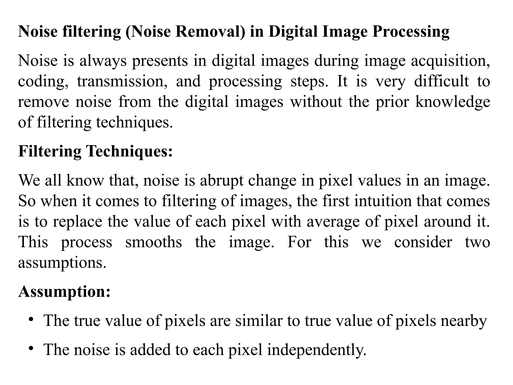 Noise filtering (Noise Removal) in Digital Image Processing
Noise is always presents in digital images during image acquisition,
coding, transmission, and processing steps. It is very difficult to
remove noise from the digital images without the prior knowledge
of filtering techniques.
Filtering Techniques:
We all know that, noise is abrupt change in pixel values in an image.
So when it comes to filtering of images, the first intuition that comes
is to replace the value of each pixel with average of pixel around it.
This process smooths the image. For this we consider two
assumptions.
Assumption:
• The true value of pixels are similar to true value of pixels nearby
• The noise is added to each pixel independently.
 