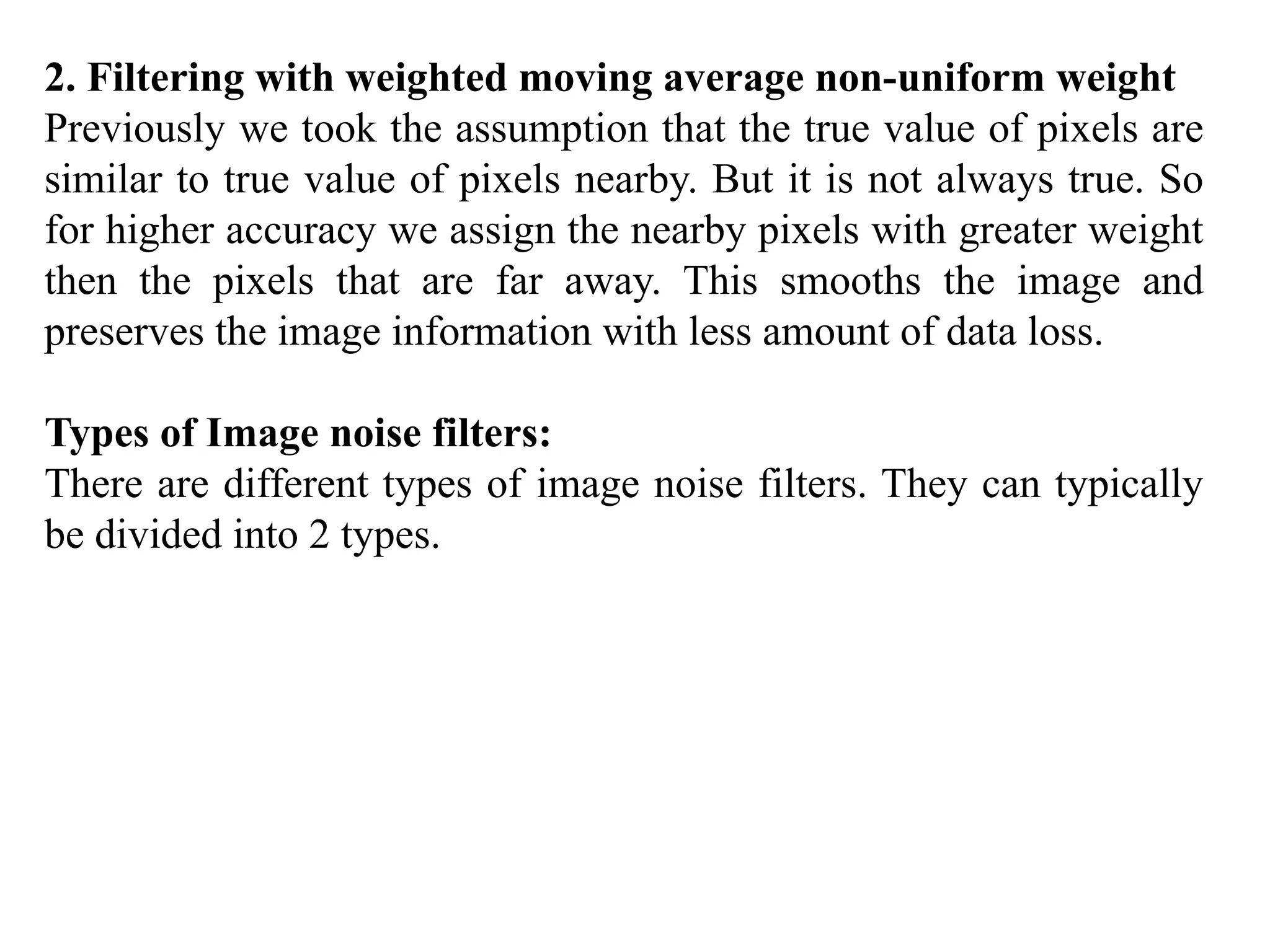 2. Filtering with weighted moving average non-uniform weight
Previously we took the assumption that the true value of pixels are
similar to true value of pixels nearby. But it is not always true. So
for higher accuracy we assign the nearby pixels with greater weight
then the pixels that are far away. This smooths the image and
preserves the image information with less amount of data loss.
Types of Image noise filters:
There are different types of image noise filters. They can typically
be divided into 2 types.
 