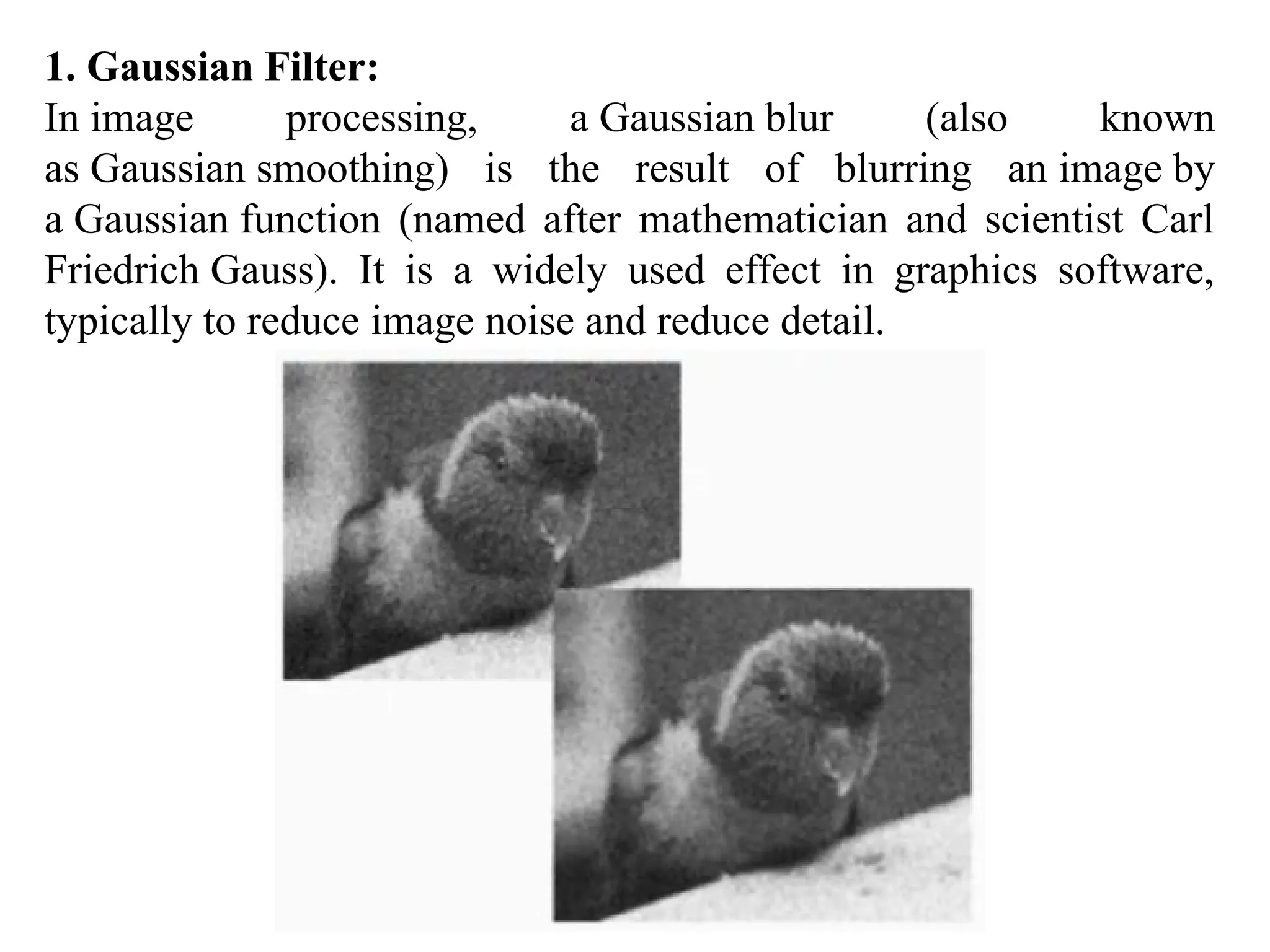 1. Gaussian Filter:
In image processing, a Gaussian blur (also known
as Gaussian smoothing) is the result of blurring an image by
a Gaussian function (named after mathematician and scientist Carl
Friedrich Gauss). It is a widely used effect in graphics software,
typically to reduce image noise and reduce detail.
 