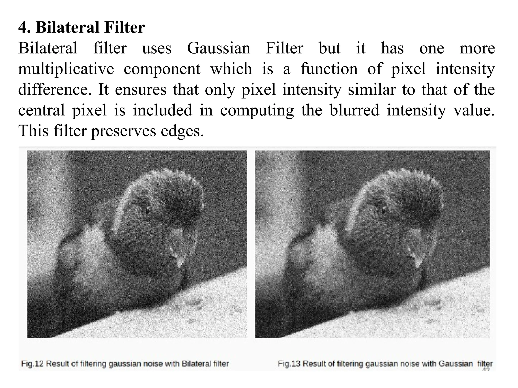 4. Bilateral Filter
Bilateral filter uses Gaussian Filter but it has one more
multiplicative component which is a function of pixel intensity
difference. It ensures that only pixel intensity similar to that of the
central pixel is included in computing the blurred intensity value.
This filter preserves edges.
 