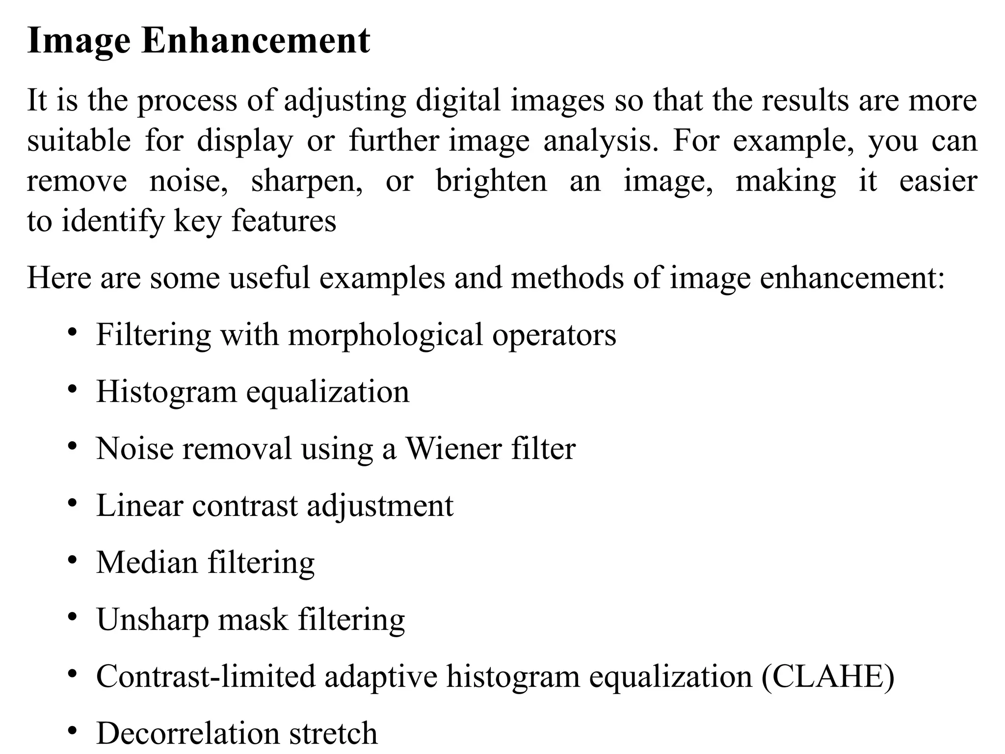 Image Enhancement
It is the process of adjusting digital images so that the results are more
suitable for display or further image analysis. For example, you can
remove noise, sharpen, or brighten an image, making it easier
to identify key features
Here are some useful examples and methods of image enhancement:
• Filtering with morphological operators
• Histogram equalization
• Noise removal using a Wiener filter
• Linear contrast adjustment
• Median filtering
• Unsharp mask filtering
• Contrast-limited adaptive histogram equalization (CLAHE)
• Decorrelation stretch
 