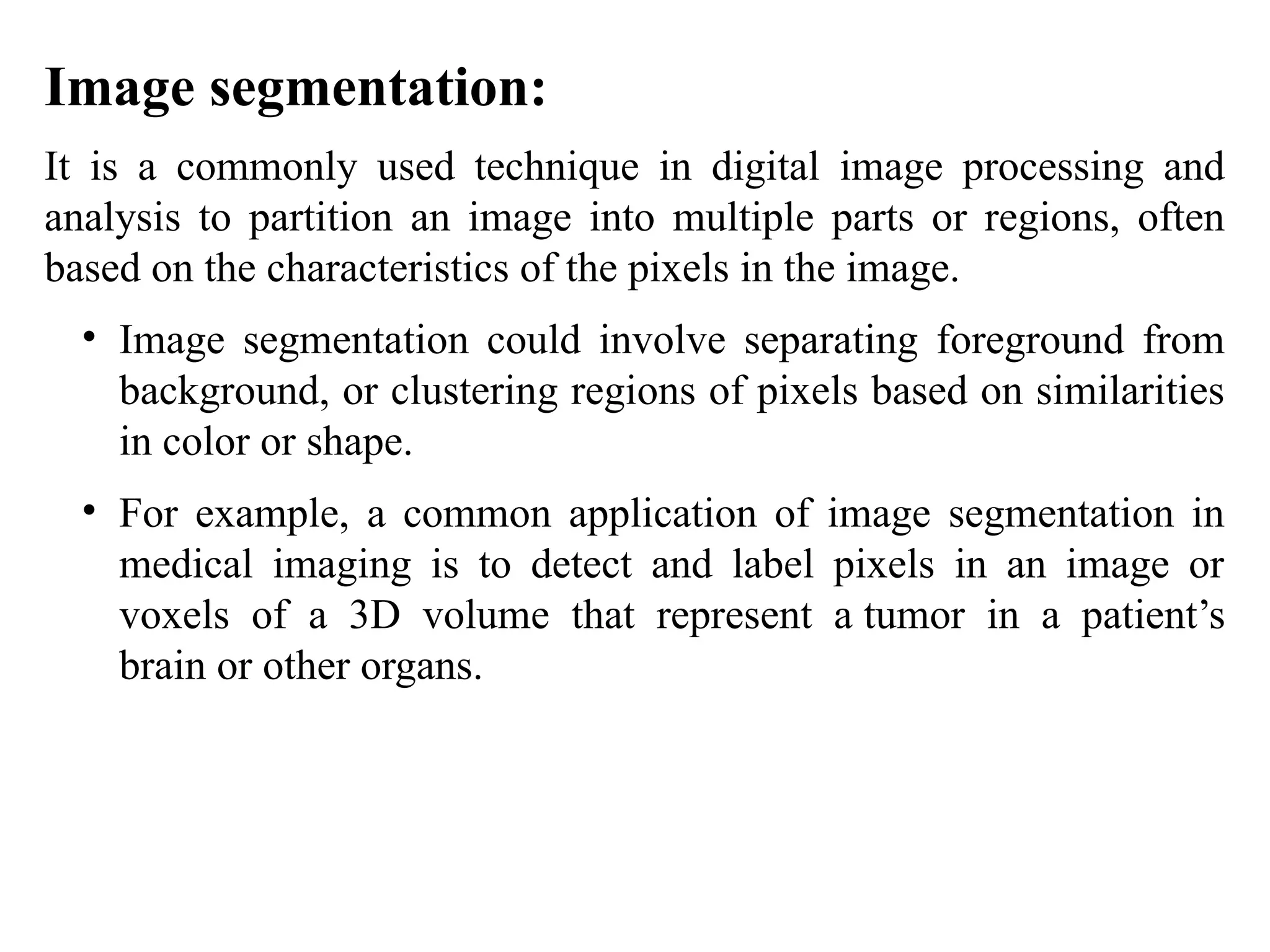 Image segmentation:
It is a commonly used technique in digital image processing and
analysis to partition an image into multiple parts or regions, often
based on the characteristics of the pixels in the image.
• Image segmentation could involve separating foreground from
background, or clustering regions of pixels based on similarities
in color or shape.
• For example, a common application of image segmentation in
medical imaging is to detect and label pixels in an image or
voxels of a 3D volume that represent a tumor in a patient’s
brain or other organs.
 