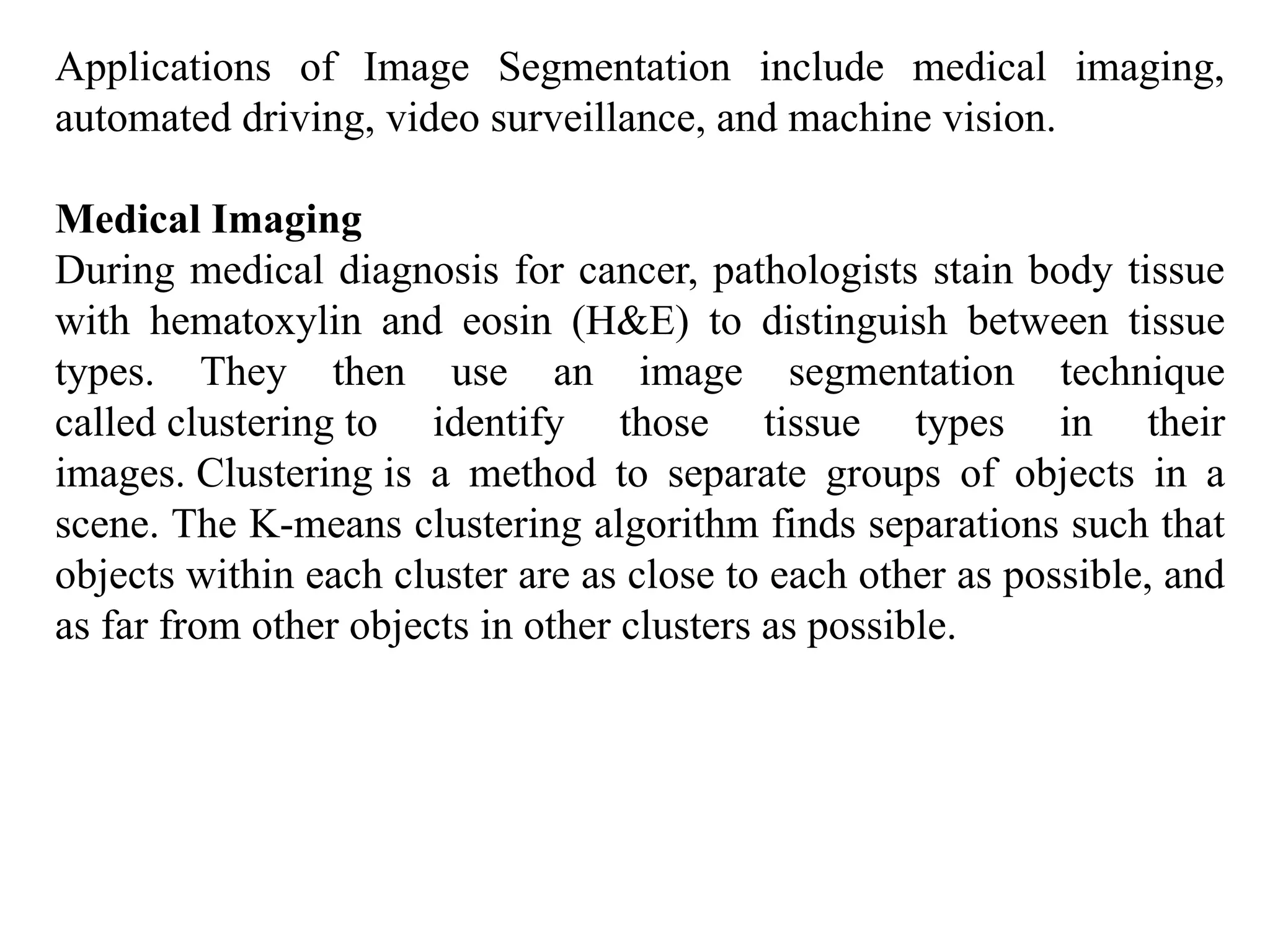 Applications of Image Segmentation include medical imaging,
automated driving, video surveillance, and machine vision.
Medical Imaging
During medical diagnosis for cancer, pathologists stain body tissue
with hematoxylin and eosin (H&E) to distinguish between tissue
types. They then use an image segmentation technique
called clustering to identify those tissue types in their
images. Clustering is a method to separate groups of objects in a
scene. The K-means clustering algorithm finds separations such that
objects within each cluster are as close to each other as possible, and
as far from other objects in other clusters as possible.
 