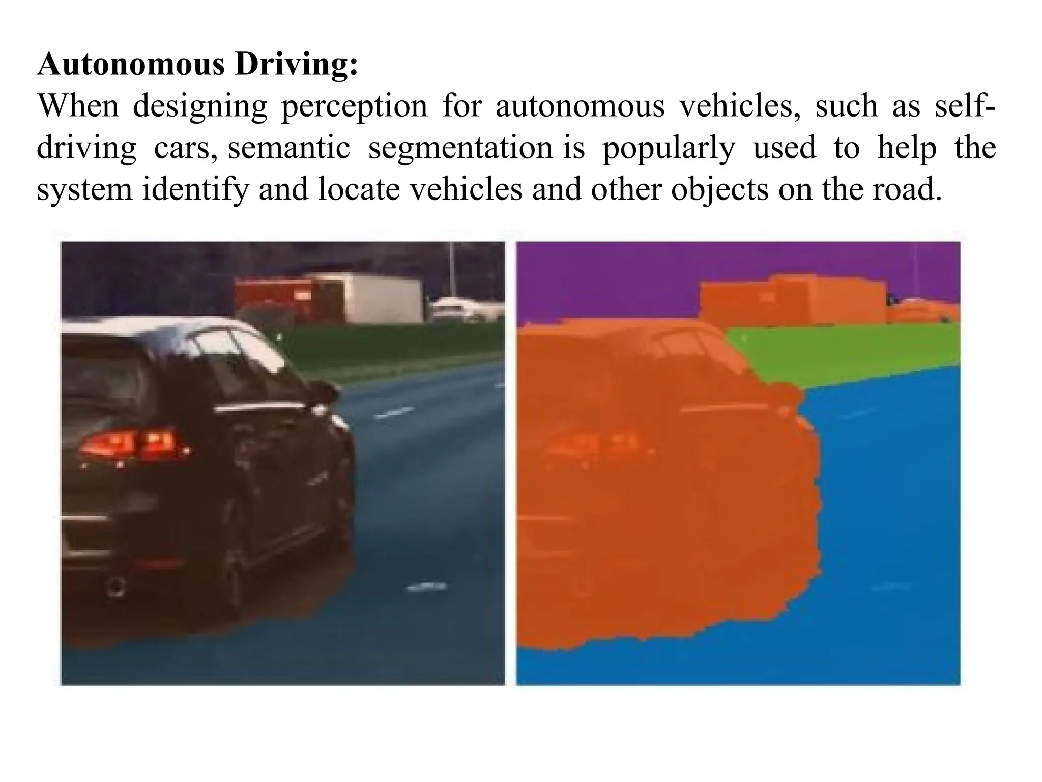 Autonomous Driving:
When designing perception for autonomous vehicles, such as self-
driving cars, semantic segmentation is popularly used to help the
system identify and locate vehicles and other objects on the road.
 