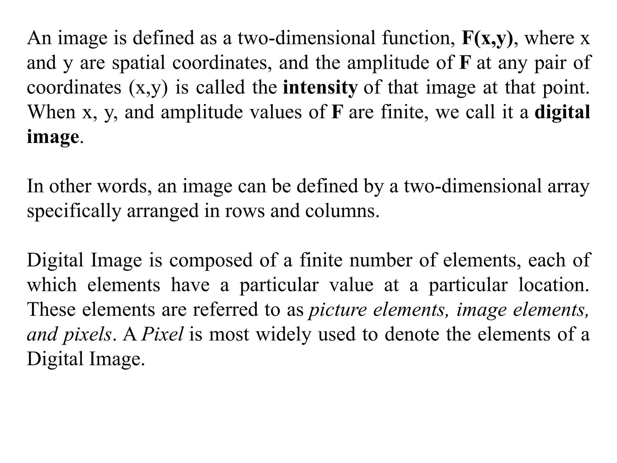 An image is defined as a two-dimensional function, F(x,y), where x
and y are spatial coordinates, and the amplitude of F at any pair of
coordinates (x,y) is called the intensity of that image at that point.
When x, y, and amplitude values of F are finite, we call it a digital
image.
In other words, an image can be defined by a two-dimensional array
specifically arranged in rows and columns.
Digital Image is composed of a finite number of elements, each of
which elements have a particular value at a particular location.
These elements are referred to as picture elements, image elements,
and pixels. A Pixel is most widely used to denote the elements of a
Digital Image.
 