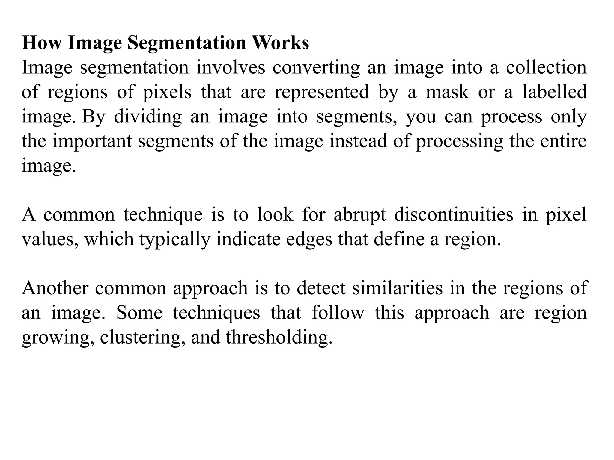How Image Segmentation Works
Image segmentation involves converting an image into a collection
of regions of pixels that are represented by a mask or a labelled
image. By dividing an image into segments, you can process only
the important segments of the image instead of processing the entire
image.
A common technique is to look for abrupt discontinuities in pixel
values, which typically indicate edges that define a region.
Another common approach is to detect similarities in the regions of
an image. Some techniques that follow this approach are region
growing, clustering, and thresholding.
 