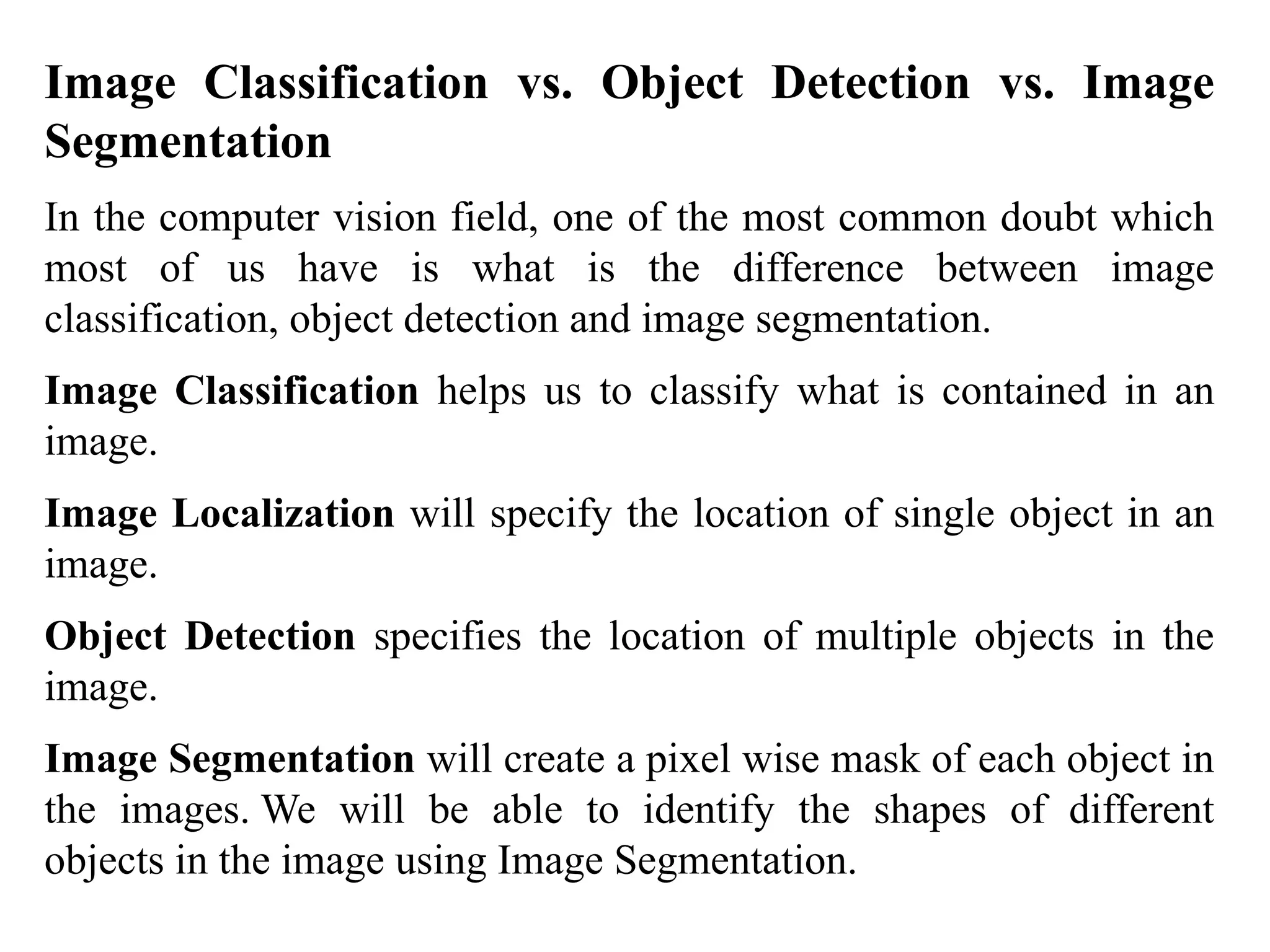 Image Classification vs. Object Detection vs. Image
Segmentation
In the computer vision field, one of the most common doubt which
most of us have is what is the difference between image
classification, object detection and image segmentation.
Image Classification helps us to classify what is contained in an
image.
Image Localization will specify the location of single object in an
image.
Object Detection specifies the location of multiple objects in the
image.
Image Segmentation will create a pixel wise mask of each object in
the images. We will be able to identify the shapes of different
objects in the image using Image Segmentation.
 