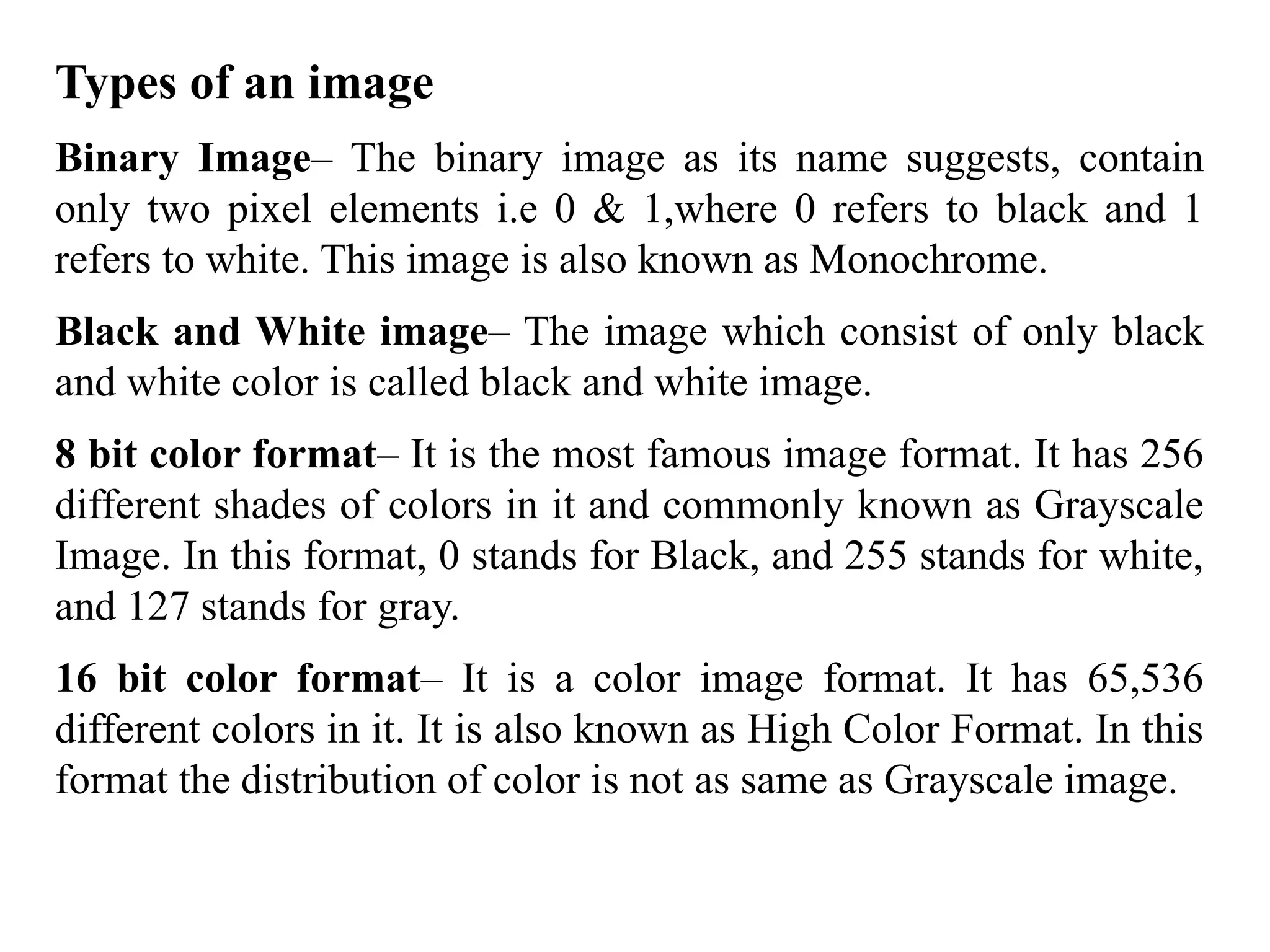 Types of an image
Binary Image– The binary image as its name suggests, contain
only two pixel elements i.e 0 & 1,where 0 refers to black and 1
refers to white. This image is also known as Monochrome.
Black and White image– The image which consist of only black
and white color is called black and white image.
8 bit color format– It is the most famous image format. It has 256
different shades of colors in it and commonly known as Grayscale
Image. In this format, 0 stands for Black, and 255 stands for white,
and 127 stands for gray.
16 bit color format– It is a color image format. It has 65,536
different colors in it. It is also known as High Color Format. In this
format the distribution of color is not as same as Grayscale image.
 