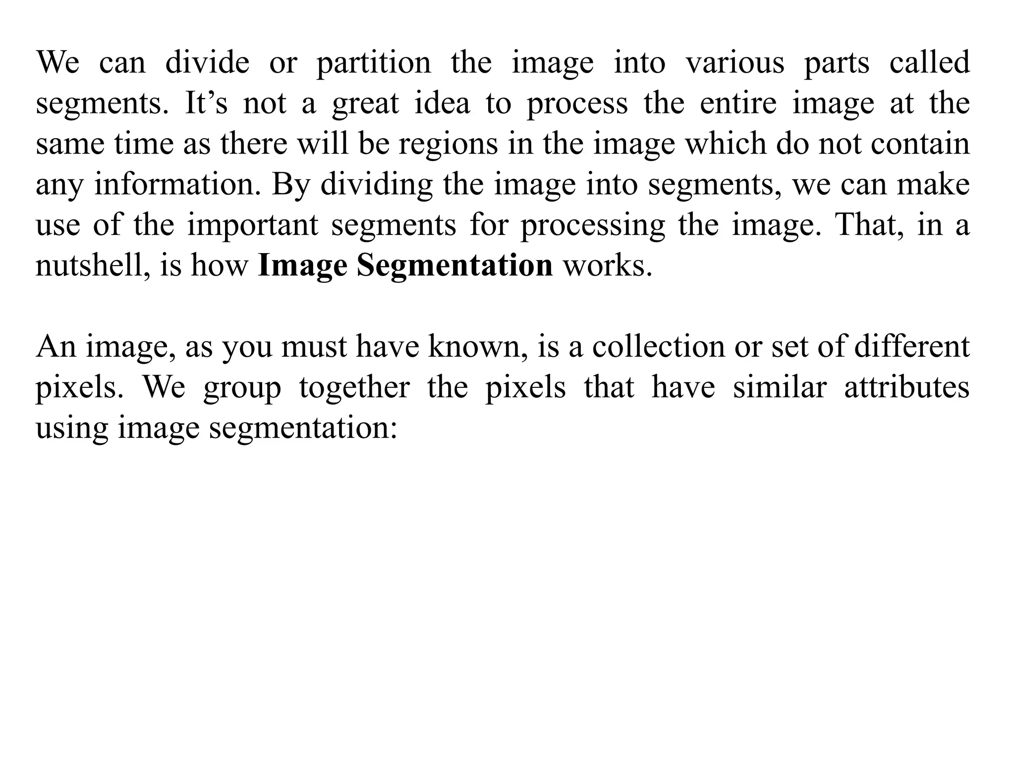We can divide or partition the image into various parts called
segments. It’s not a great idea to process the entire image at the
same time as there will be regions in the image which do not contain
any information. By dividing the image into segments, we can make
use of the important segments for processing the image. That, in a
nutshell, is how Image Segmentation works.
An image, as you must have known, is a collection or set of different
pixels. We group together the pixels that have similar attributes
using image segmentation:
 