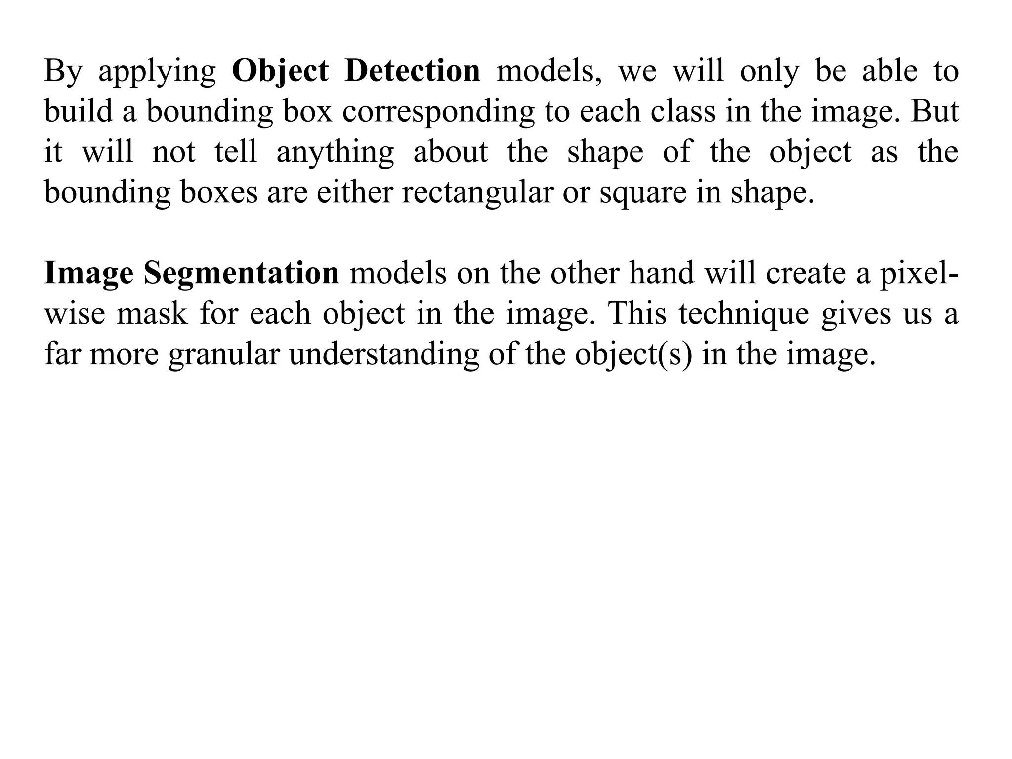 By applying Object Detection models, we will only be able to
build a bounding box corresponding to each class in the image. But
it will not tell anything about the shape of the object as the
bounding boxes are either rectangular or square in shape.
Image Segmentation models on the other hand will create a pixel-
wise mask for each object in the image. This technique gives us a
far more granular understanding of the object(s) in the image.
 