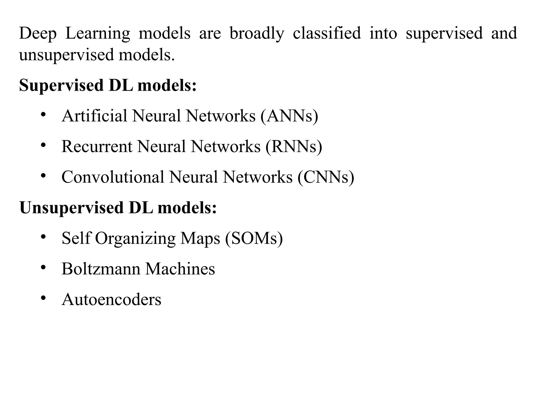 Deep Learning models are broadly classified into supervised and
unsupervised models.
Supervised DL models:
• Artificial Neural Networks (ANNs)
• Recurrent Neural Networks (RNNs)
• Convolutional Neural Networks (CNNs)
Unsupervised DL models:
• Self Organizing Maps (SOMs)
• Boltzmann Machines
• Autoencoders
 