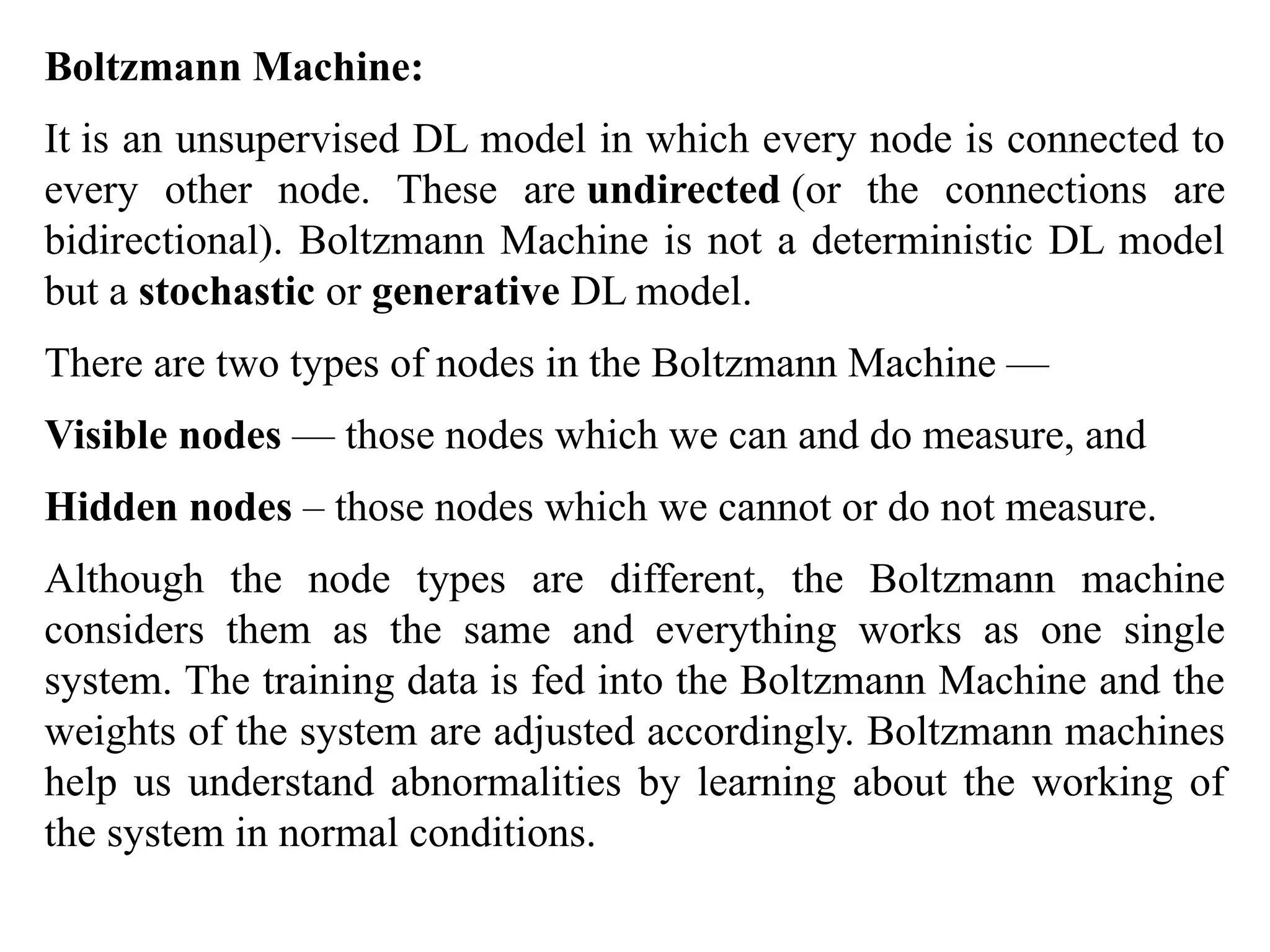 Boltzmann Machine:
It is an unsupervised DL model in which every node is connected to
every other node. These are undirected (or the connections are
bidirectional). Boltzmann Machine is not a deterministic DL model
but a stochastic or generative DL model.
There are two types of nodes in the Boltzmann Machine —
Visible nodes — those nodes which we can and do measure, and
Hidden nodes – those nodes which we cannot or do not measure.
Although the node types are different, the Boltzmann machine
considers them as the same and everything works as one single
system. The training data is fed into the Boltzmann Machine and the
weights of the system are adjusted accordingly. Boltzmann machines
help us understand abnormalities by learning about the working of
the system in normal conditions.
 