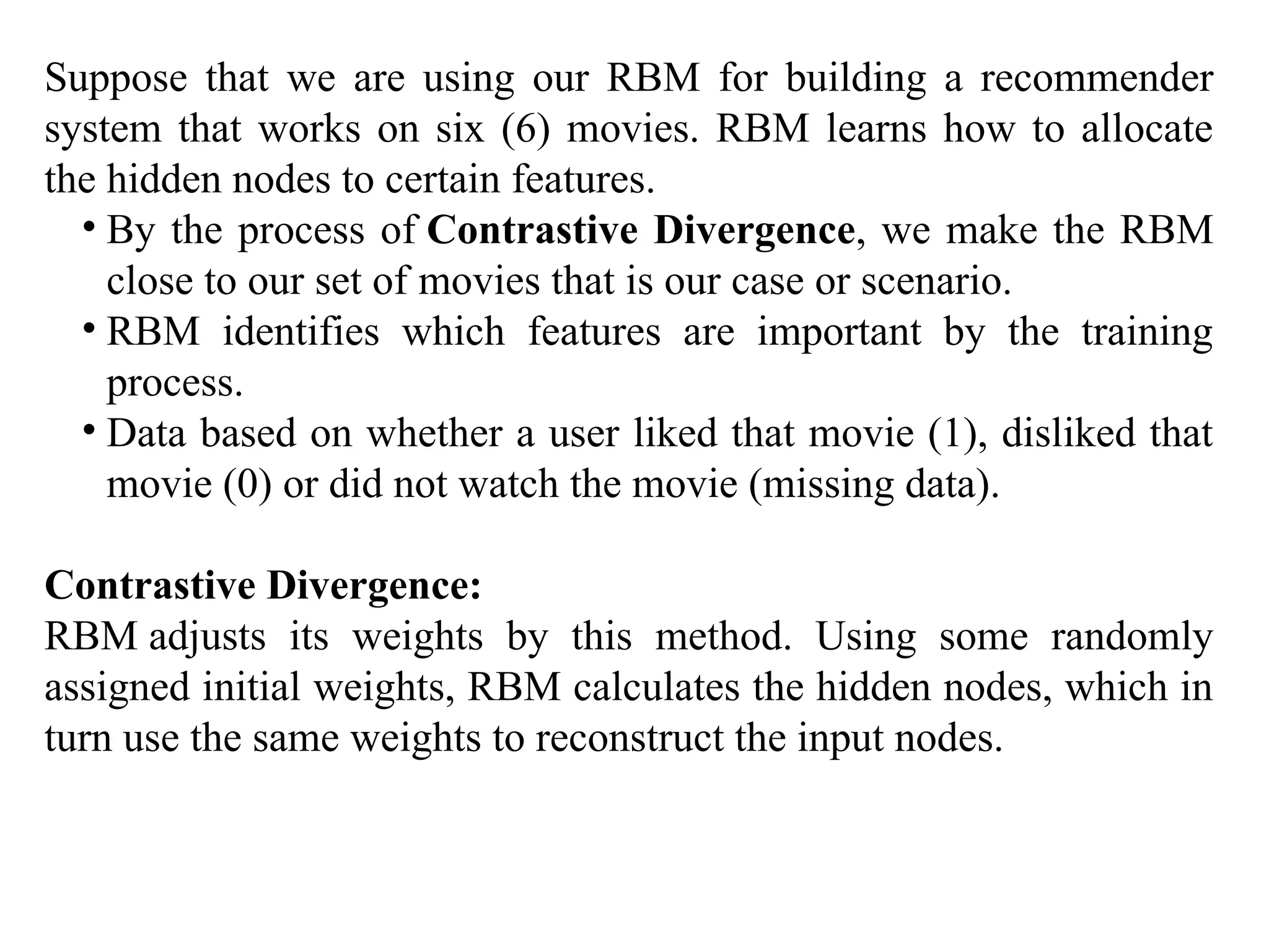 Suppose that we are using our RBM for building a recommender
system that works on six (6) movies. RBM learns how to allocate
the hidden nodes to certain features.
• By the process of Contrastive Divergence, we make the RBM
close to our set of movies that is our case or scenario.
• RBM identifies which features are important by the training
process.
• Data based on whether a user liked that movie (1), disliked that
movie (0) or did not watch the movie (missing data).
Contrastive Divergence:
RBM adjusts its weights by this method. Using some randomly
assigned initial weights, RBM calculates the hidden nodes, which in
turn use the same weights to reconstruct the input nodes.
 