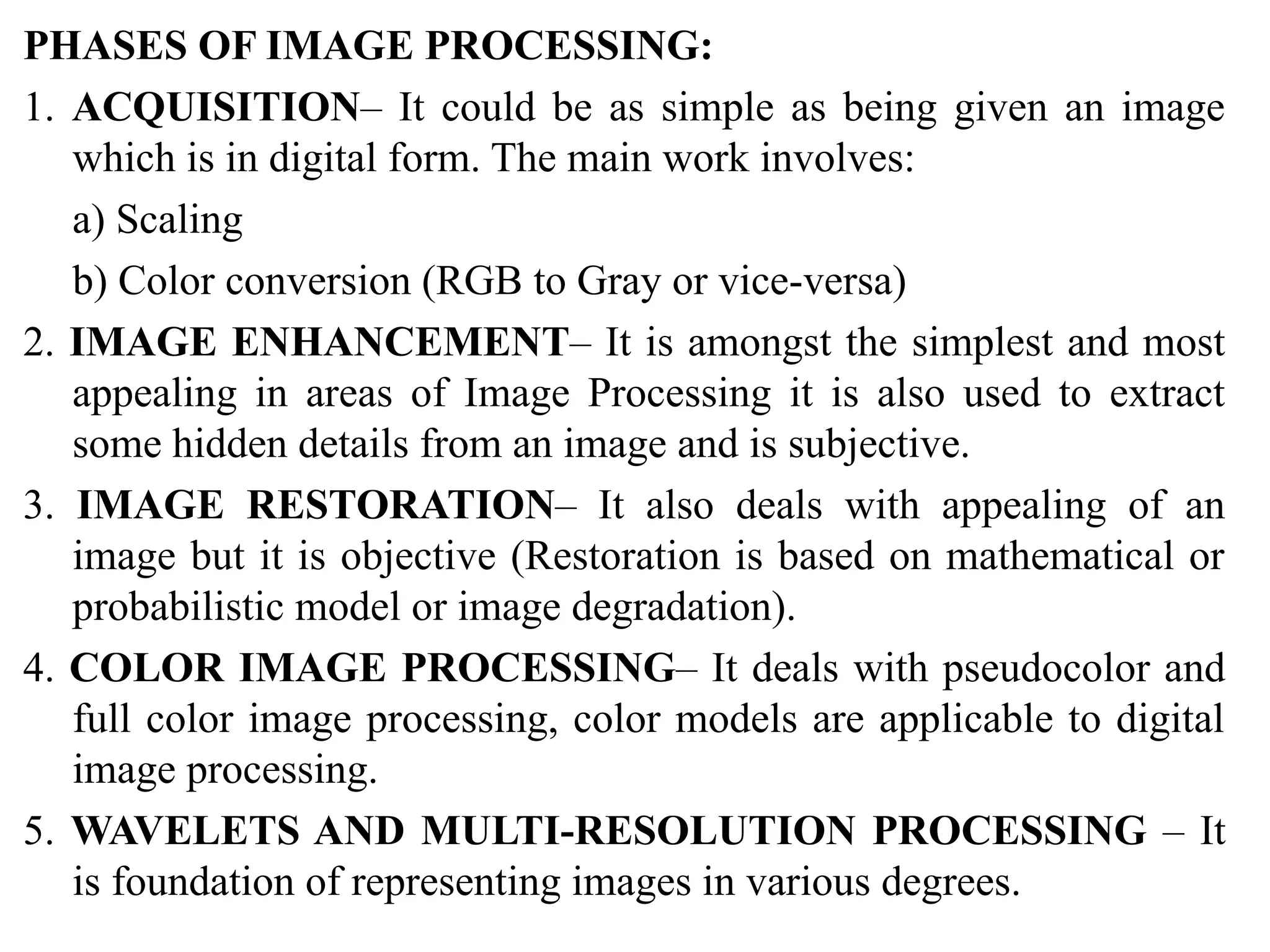 PHASES OF IMAGE PROCESSING:
1. ACQUISITION– It could be as simple as being given an image
which is in digital form. The main work involves:
a) Scaling
b) Color conversion (RGB to Gray or vice-versa)
2. IMAGE ENHANCEMENT– It is amongst the simplest and most
appealing in areas of Image Processing it is also used to extract
some hidden details from an image and is subjective.
3. IMAGE RESTORATION– It also deals with appealing of an
image but it is objective (Restoration is based on mathematical or
probabilistic model or image degradation).
4. COLOR IMAGE PROCESSING– It deals with pseudocolor and
full color image processing, color models are applicable to digital
image processing.
5. WAVELETS AND MULTI-RESOLUTION PROCESSING – It
is foundation of representing images in various degrees.
 