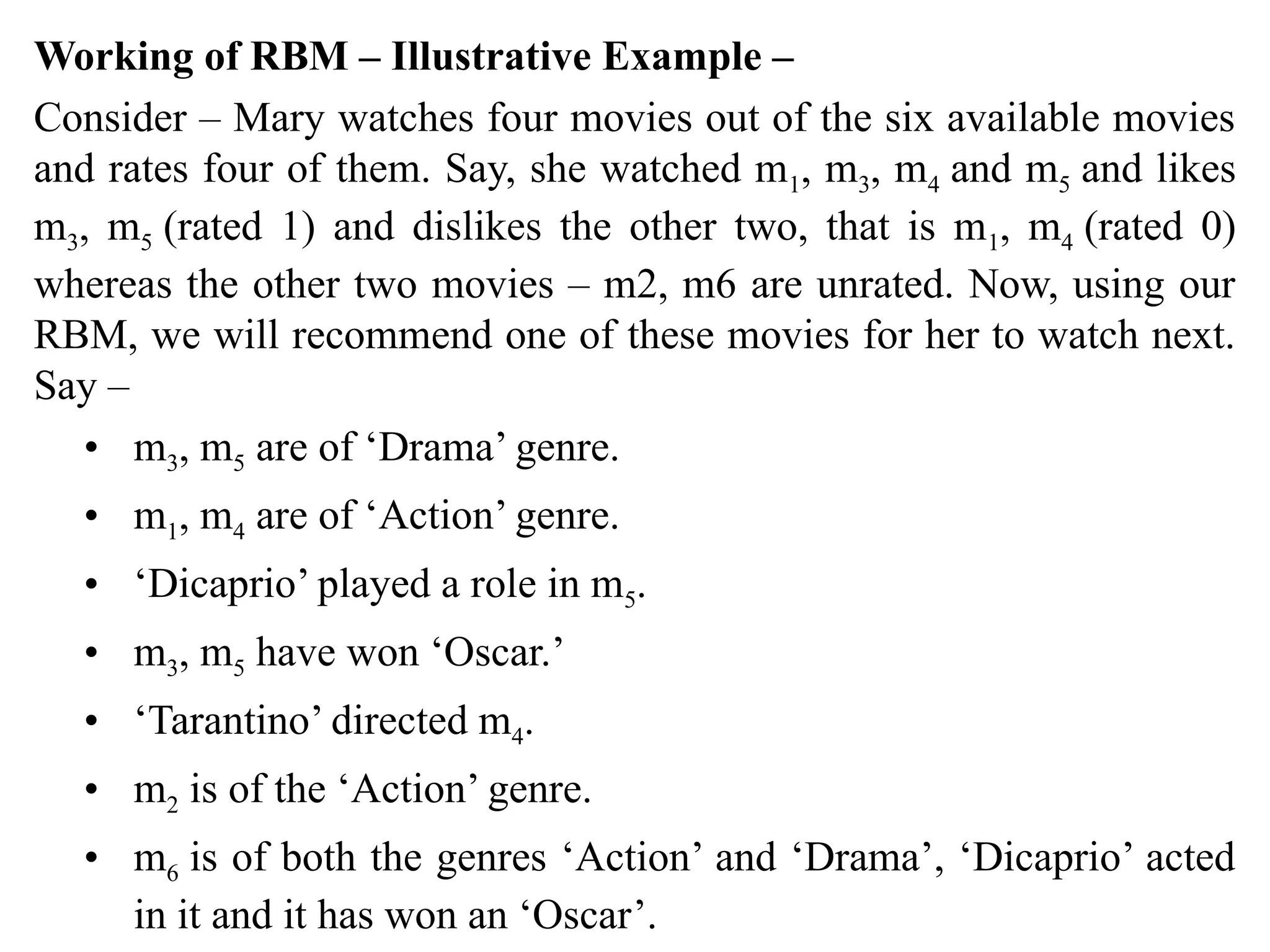 Working of RBM – Illustrative Example –
Consider – Mary watches four movies out of the six available movies
and rates four of them. Say, she watched m1, m3, m4 and m5 and likes
m3, m5 (rated 1) and dislikes the other two, that is m1, m4 (rated 0)
whereas the other two movies – m2, m6 are unrated. Now, using our
RBM, we will recommend one of these movies for her to watch next.
Say –
• m3, m5 are of ‘Drama’ genre.
• m1, m4 are of ‘Action’ genre.
• ‘Dicaprio’ played a role in m5.
• m3, m5 have won ‘Oscar.’
• ‘Tarantino’ directed m4.
• m2 is of the ‘Action’ genre.
• m6 is of both the genres ‘Action’ and ‘Drama’, ‘Dicaprio’ acted
in it and it has won an ‘Oscar’.
 