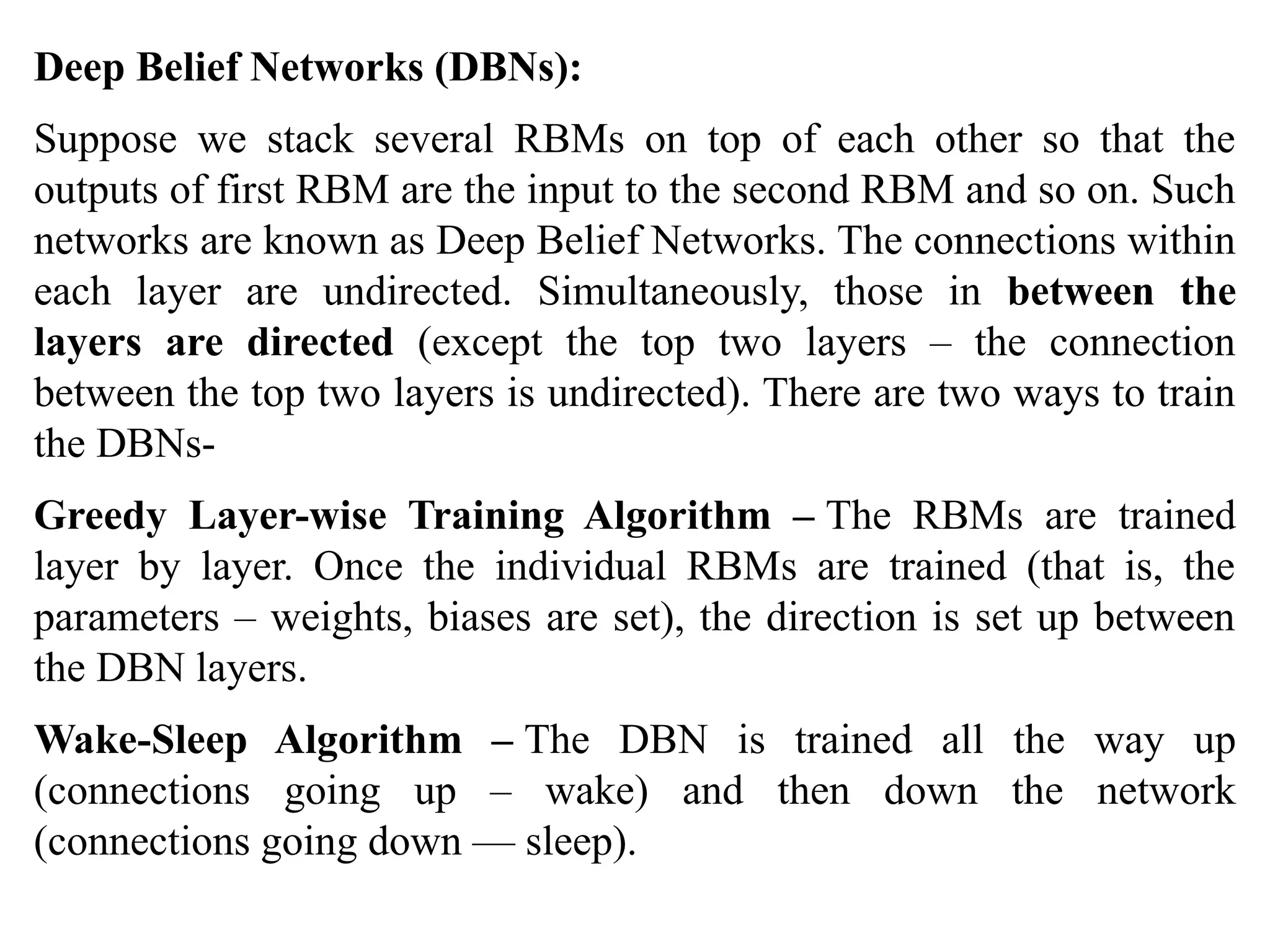 Deep Belief Networks (DBNs):
Suppose we stack several RBMs on top of each other so that the
outputs of first RBM are the input to the second RBM and so on. Such
networks are known as Deep Belief Networks. The connections within
each layer are undirected. Simultaneously, those in between the
layers are directed (except the top two layers – the connection
between the top two layers is undirected). There are two ways to train
the DBNs-
Greedy Layer-wise Training Algorithm – The RBMs are trained
layer by layer. Once the individual RBMs are trained (that is, the
parameters – weights, biases are set), the direction is set up between
the DBN layers.
Wake-Sleep Algorithm – The DBN is trained all the way up
(connections going up – wake) and then down the network
(connections going down — sleep).
 