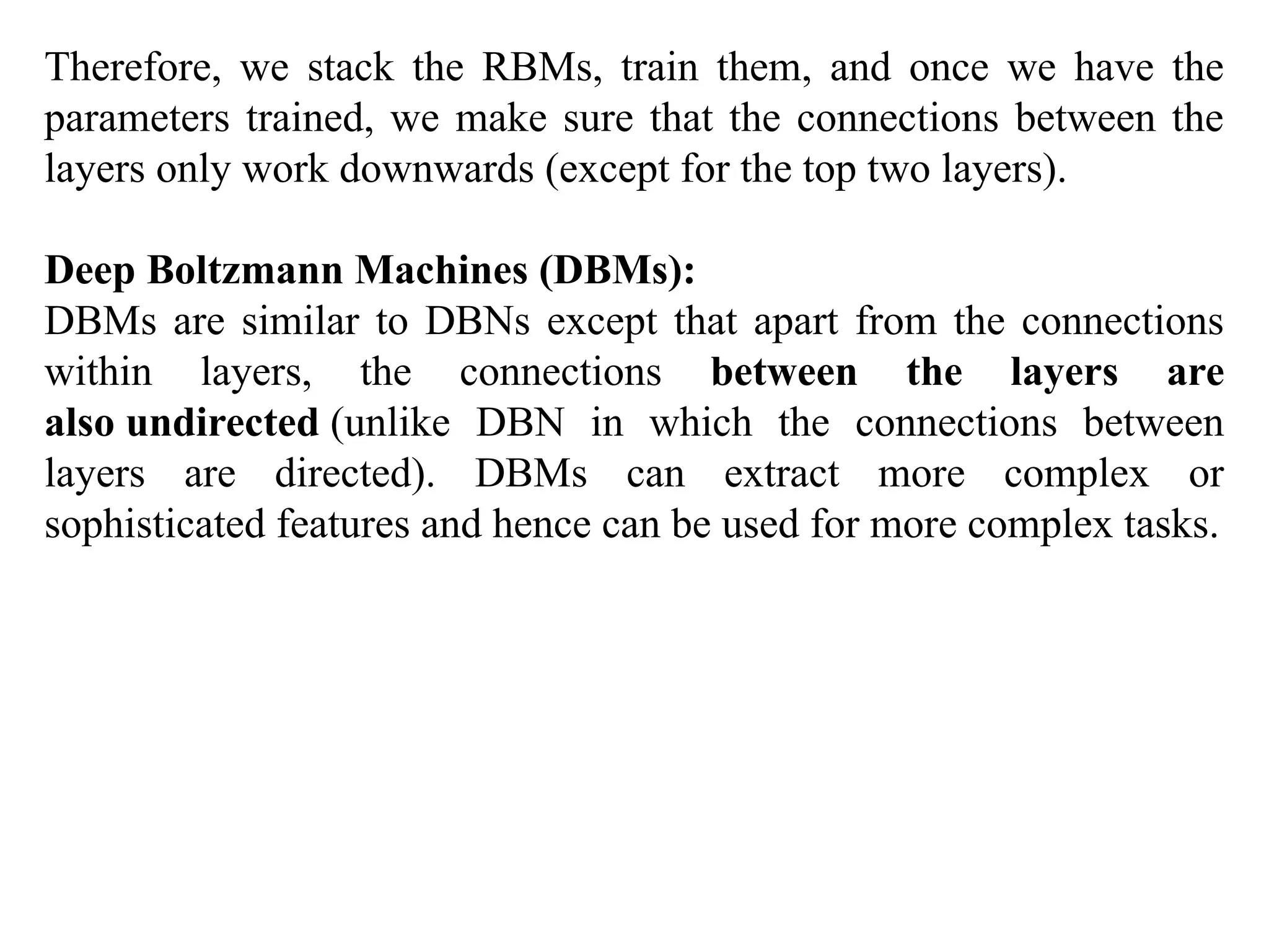 Therefore, we stack the RBMs, train them, and once we have the
parameters trained, we make sure that the connections between the
layers only work downwards (except for the top two layers).
Deep Boltzmann Machines (DBMs):
DBMs are similar to DBNs except that apart from the connections
within layers, the connections between the layers are
also undirected (unlike DBN in which the connections between
layers are directed). DBMs can extract more complex or
sophisticated features and hence can be used for more complex tasks.
 